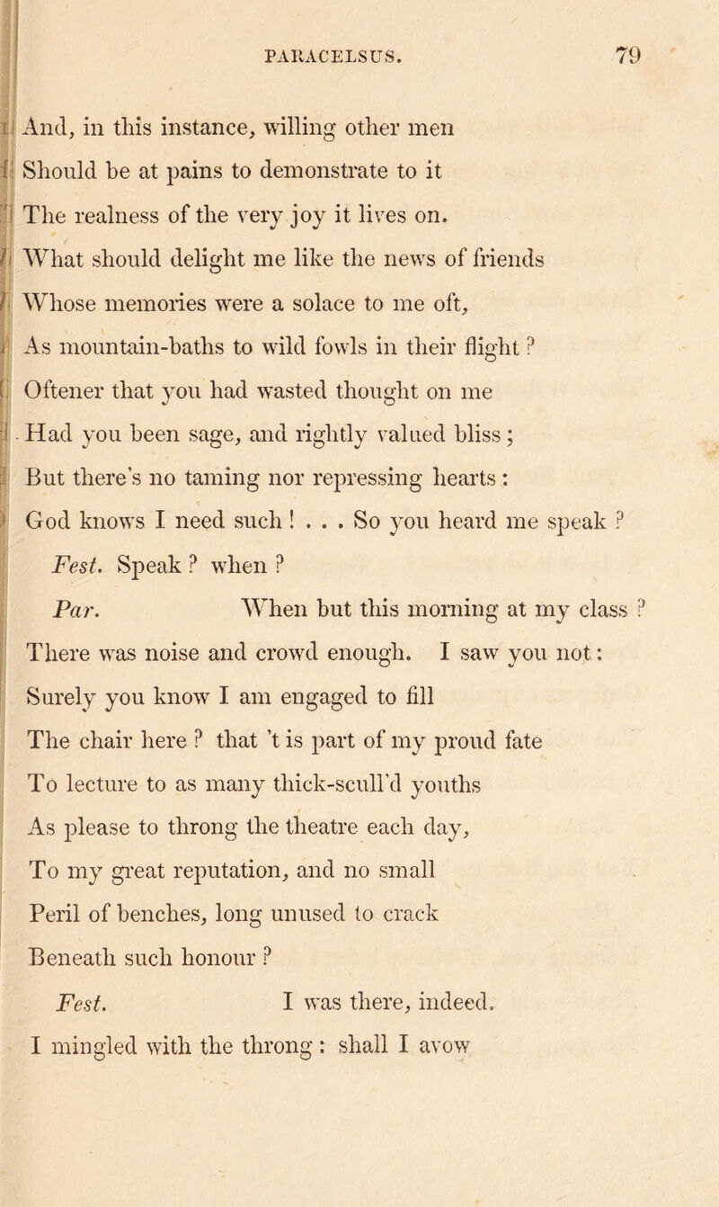 And, in this instance, willing other men { Should be at pains to demonstrate to it The realness of the very joy it lives on. h What should delight me like the news of friends It Whose memories were a solace to me oft, i As mountain-baths to wild fowls in tlieir flight ? Oftener that you had wasted thought on me p Had you been sage, and rightly valued bliss; But there’s no taming nor repressing hearts: God knows I need such! ... So you heard me speak P Fest. Speak P when ? Par. When but this morning at my class ? There was noise and crowd enough. I saw you not: Surely you know I am engaged to fill The chair here ? that’t is part of my proud fate To lecture to as many tliick-scull’d youths As please to throng the theatre each day. To my great reputation, and no small Peril of benches, long unused to crack Beneath such honour ? Fest. I was there, indeed. I mingled with the throng : shall I avow