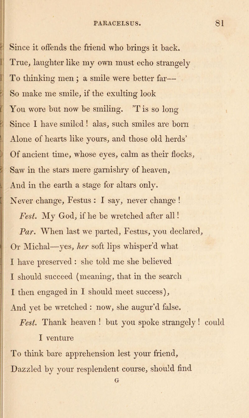 Since it offends the friend who brings it back. 1 True, laughter like my own must echo strangely I To thinking men ; a smile were better far—- jjj So make me smile, if the exulting look f You wore hut now he smiling. ’T is so long *< Since I have smiled ! alas, such smiles are horn - Alone of hearts like yours, and those old herds’ Of ancient time, whose eyes, calm as their flocks, | Saw in the stars mere garnishry of heaven. And in the earth a stage for altars only. Never change, Festus : I say, never change ! Fest. My God, if he be wretched after all! Par. When last we parted, Festus, you declared. Or Michal—yes, her soft lips whisper’d what I have preserved : she told me she believed I should succeed (meaning, that in the search I then engaged in I should meet success). And yet be wretched : now, she augur’d false, Fest, Thank heaven ! but you spoke strangely ! could I venture To think bare apprehension lest your friend. Dazzled by your resplendent course, should find