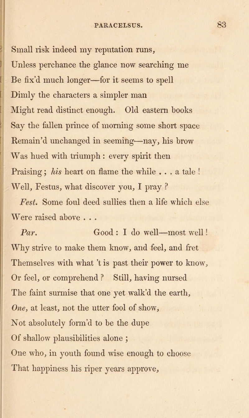 Small risk indeed my reputation runs, ) Unless perchance the glance now searching me ! Be fix’d much longer—for it seems to spell i Dimly the characters a simpler man Might read distinct enough. Old eastern books Say the fallen prince of morning some short space Remain’d unchanged in seeming—nay, his brow Was hued with triumph : every spirit then Praising; his heart on flame the while ... a tale ! Well, Festus, what discover you, I pray ? Fest. Some foul deed sullies then a life which else Were raised above . . . Par. Good : I do well—most well! Why strive to make them know, and feel, and fret Themselves with what’t is past their power to know. Or feel, or comprehend ? Still, having nursed The faint surmise that one yet walk’d the earth. One, at least, not the utter fool of show. Not absolutely form’d to he the dupe Of shallow plausibilities alone ; One who, in youth found wise enough to choose That happiness his riper years approve.