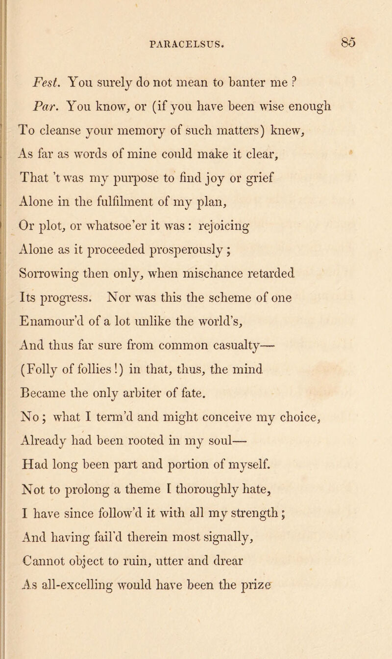 Fest. You surely do not mean to banter me P Par. You know, or (if you have been wise enough To cleanse your memory of such matters) knew. As far as words of mine could make it clear. That’t was my purpose to find joy or grief Alone in the fulfilment of my plan, Or plot, or whatsoe’er it was : rejoicing Alone as it proceeded prosperously ; Sorrowing then only, when mischance retarded Its progress. Nor was this the scheme of one Enamour’d of a lot unlike the world’s. And thus far sure from common casualty— (Folly of follies!) in that, thus, the mind Became the only arbiter of fate. No; what I term’d and might conceive my choice, Already had been rooted in my soul—- Had long been part and portion of myself. Not to prolong a theme I thoroughly hate, I have since follow’d it with all my strength; And having fail'd therein most signally. Cannot object to ruin, utter and drear As all-excelling would have been the prize