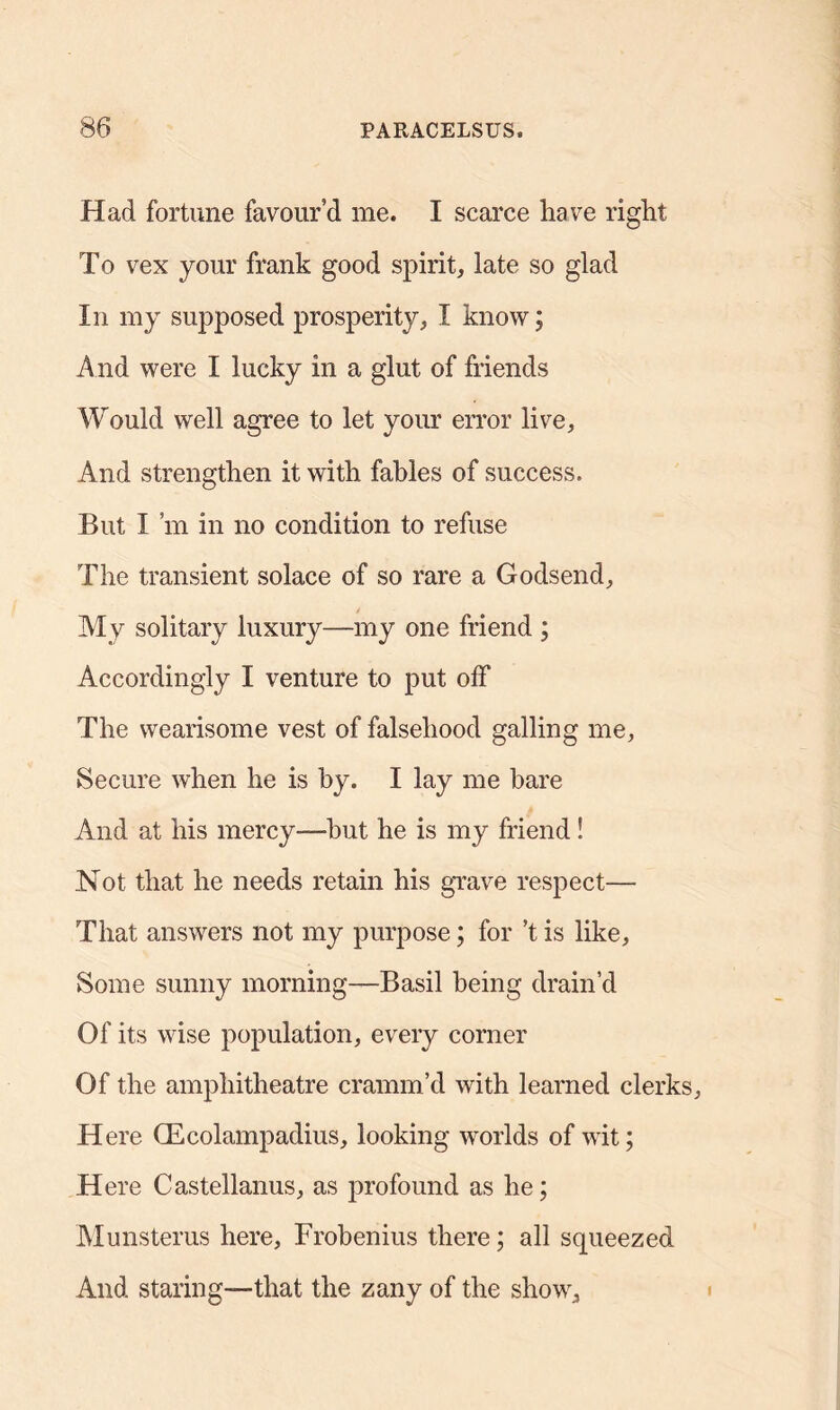 Had fortune favour’d me. I scarce have right To vex your frank good spirit, late so glad In my supposed prosperity, I know; And were I lucky in a glut of friends Would well agree to let your error live, And strengthen it with fables of success. But I’m in no condition to refuse The transient solace of so rare a Godsend, My solitary luxury—-my one friend ; Accordingly I venture to put off The wearisome vest of falsehood galling me. Secure when he is by. I lay me hare And at his mercy—but he is my friend! Not that he needs retain his grave respect— That answers not my purpose; for’t is like, Some sunny morning—Basil being drain’d Of its wise population, every corner Of the amphitheatre cramm’d with learned clerks. Here CEcolampadius, looking worlds of wit; Here Castellanus, as profound as he; Munsterus here, Frobenius there; all squeezed And staring—that the zany of the show.