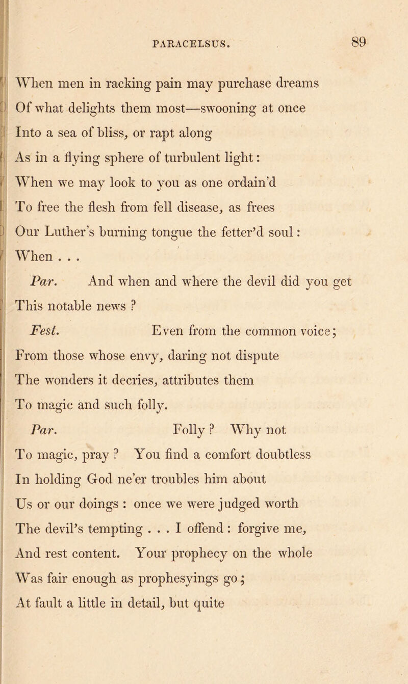 When men in racking pain may purchase dreams Of what delights them most—swooning at once Into a sea of bliss, or rapt along As in a flying sphere of turbulent light: When we may look to you as one ordain’d To free the flesh from fell disease, as frees ! Our Luther’s burning tongue the fetter’d soul: When . . . Par. And when and where the devil did you get This notable news ? Fest. Even from the common voice; From those whose envy, daring not dispute The wonders it decries, attributes them To magic and such folly. Par. Folly P Why not To magic, pray ? You find a comfort doubtless In holding God ne’er troubles him about Us or our doings : once we were judged worth The devil’s tempting ... I offend : forgive me. And rest content. Your prophecy on the whole Was fair enough as prophesyings go; At fault a little in detail, but quite