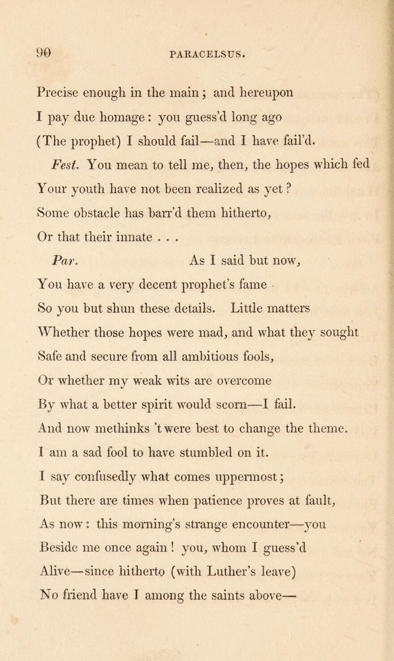 Precise enough in the main; and hereupon I pay due homage: you guess’d long ago (The prophet) I should fail—and I have fail’d. Fest. You mean to tell me, then, the hopes which fed Your youth have not been realized as yet P Some obstacle has harr’d them hitherto, Or that their innate . . . Par. As I said but now, You have a very decent prophet’s fame So you but shun these details. Little matters Whether those hopes were mad, and what they sought Safe and secure from all ambitious fools. Or whether my weak wits are overcome By what a better spirit would scorn—I fail. And now methinks ’twere best to change the theme. 1 am a sad fool to have stumbled on it. I say confusedly what comes uppermost; But there are times when patience proves at fault. As now : this morning’s strange encounter—you Beside me once again ! you, whom I guess’d Alive—since hitherto (with Luther’s leave) No friend have T among the saints above—