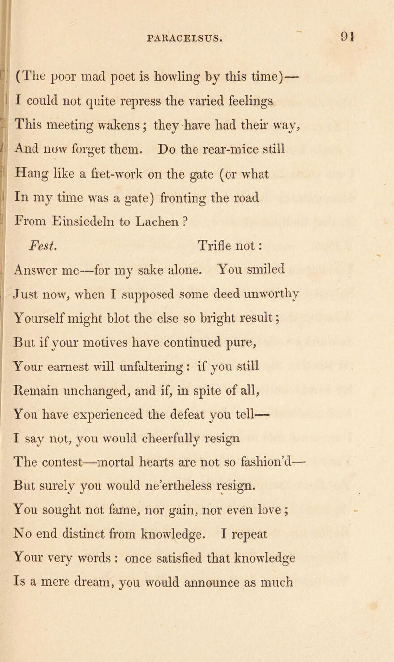 (The poor mad poet is howling by this time)— I could not quite repress the varied feelings This meeting wakens; they have had their way, i And now forget them. Do the rear-mice still Hang like a fret-work on the gate (or what In my time was a gate) fronting the road From Einsiedeln to Lachen ? Fest. Trifle not: Answer me—for my sake alone. You smiled Just now, when I supposed some deed unworthy Yourself might blot the else so bright result; But if your motives have continued pure. Your earnest will unfaltering: if you still Remain unchanged, and if, in spite of all, You have experienced the defeat you tell— I say not, you would cheerfully resign The contest—mortal hearts are not so fashion’d—- But surely you would ne’ertheless resign. You sought not fame, nor gain, nor even love; No end distinct from knowledge. I repeat Your very words : once satisfied that knowledge Is a mere dream, you would announce as much