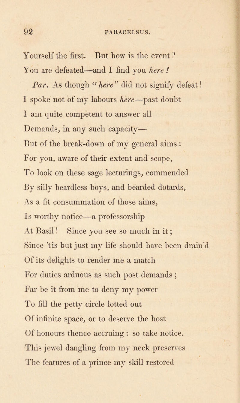 Yourself the first. But how is the event P You are defeated—and I find you here ! Par. As though “ here ” did not signify defeat! I spoke not of my labours here—past doubt I am cpiite competent to answer all Demands, in any such capacity—- But of the break-down of my general aims : For you, aware of their extent and scope. To look on these sage lecturings, commended By silly beardless boys, and bearded dotards. As a fit consummation of those aims, Is worthy notice—a professorship At Basil! Since you see so much in it; Since ’tis but just my life should have been drain Of its delights to render me a match For duties arduous as such post demands; Far be it from me to deny my power To fill the petty circle lotted out Of infinite space, or to deserve the host Of honours thence accruing : so take notice. This jewel dangling from my neck preserves The features of a prince my skill restored