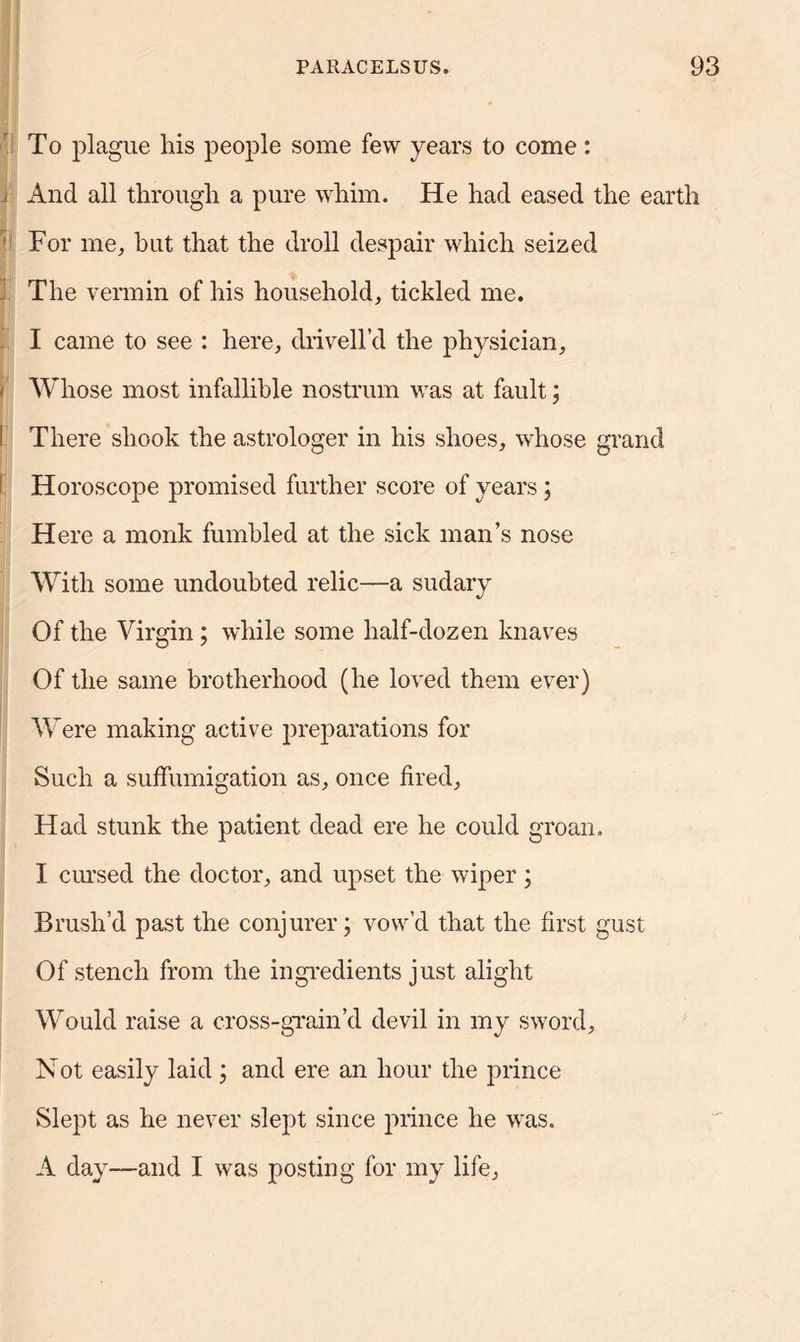 To plague his people some few years to come: J And all through a pure whim. He had eased the earth For me, but that the droll despair which seized J The vermin of his household, tickled me. I came to see : here, drivell’d the physician, i Whose most infallible nostrum was at fault; I There shook the astrologer in his shoes, whose grand I Horoscope promised further score of years; Here a monk fumbled at the sick man’s nose With some undoubted relic—a sudary Of the Virgin; while some half-dozen knaves Of the same brotherhood (he loved them ever) Were making active preparations for Such a suffumigation as, once fired. Had stunk the patient dead ere he could groan. I cursed the doctor, and upset the wiper; Brush’d past the conjurer; vow’d that the first gust Of stench from the ingredients just alight Would raise a cross-grain’d devil in my sword, Not easily laid ; and ere an hour the prince Slept as he never slept since prince he was. A day—and I was posting for my life.