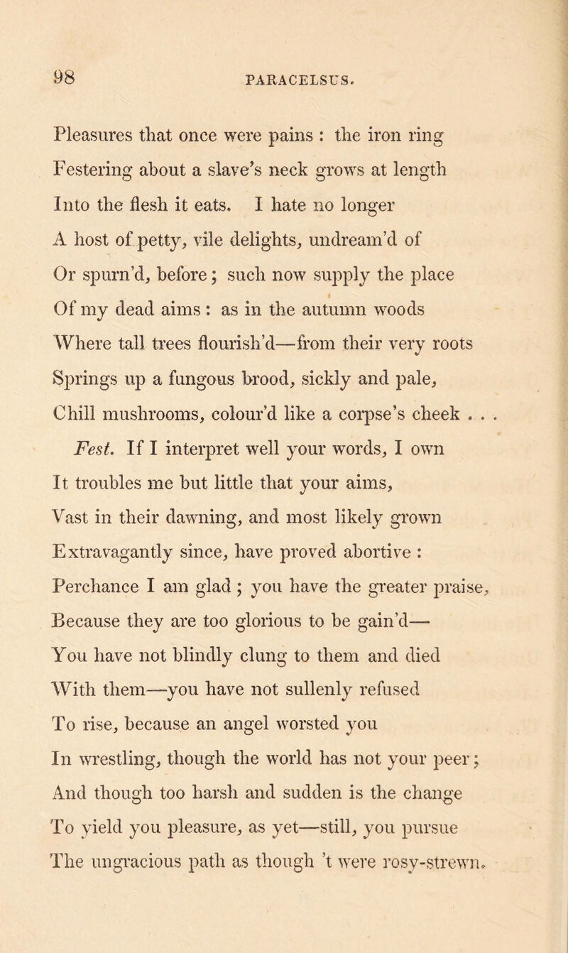 Pleasures that once were pains : the iron ring Festering about a slave’s neck grows at length Into the flesh it eats. I hate no longer A host of petty, vile delights, undream’d of Or spurn’d, before; such now supply the place Of my dead aims : as in the autumn woods Where tall trees flourish’d—from their very roots Springs up a fungous brood, sickly and pale, Chill mushrooms, colour’d like a corpse’s cheek . . Fest. If I interpret well your words, I own It troubles me but little that your aims, Vast in their dawning, and most likely grown Extravagantly since, have proved abortive : Perchance I am glad; you have the greater praise. Because they are too glorious to be gain’d— You have not blindly clung to them and died With them—you have not sullenly refused To rise, because an angel worsted you In wrestling, though the world has not your peer; And though too harsh and sudden is the change To yield you pleasure, as yet—still, you pursue The ungracious path as though’t were rosy-strewn.