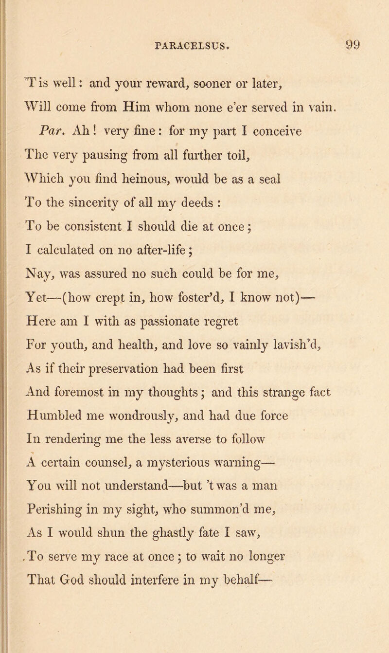 T is well: and your reward, sooner or later. Will come from Him whom none e’er served in vain. Par. Ah ! very fine : for my part I conceive The very pausing from all further toil. Which you find heinous, would be as a seal To the sincerity of all my deeds : To be consistent I should die at once; I calculated on no after-life; Nay, was assured no such could be for me, Yet—--(how crept in, how foster’d, I know not)— Here am I with as passionate regret For youth, and health, and love so vainly lavish’d. As if their preservation had been first And foremost in my thoughts; and this strange fact Humbled me wondrously, and had due force In rendering me the less averse to follow A certain counsel, a mysterious warning— You will not understand—but ’twas a man Perishing in my sight, who summon’d me. As I would shun the ghastly fate I saw, .To serve my race at once; to wait no longer That God should interfere in my behalf—