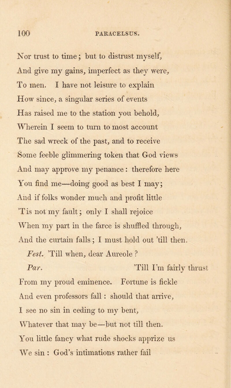 Nor trust to time; but to distrust myself, And give my gains, imperfect as they were. To men. I have not leisure to explain How since, a singular series of events Has raised me to the station you behold. Wherein I seem to turn to most account The sad wreck of the past, and to receive Some feeble glimmering token that God views And may approve my penance : therefore here You find me—doing good as best I may; And if folks wonder much and profit little Tis not my fault; only I shall rejoice When my part in the farce is shuffled through. And the curtain falls; I must hold out ’till then. Fest. ’Till when, dear Aureole P Par. ’Till I’m fairly thrust From my proud eminence. Fortune is fickle And even professors fall: should that arrive, I see no sin in ceding to my bent. Whatever that may be—but not till then. You little fancy what rude shocks apprize us We sin : God’s intimations rather fail