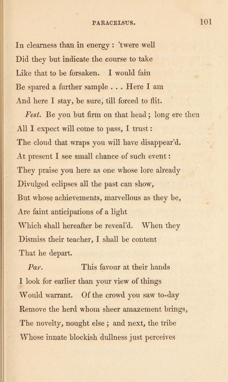 In clearness than in energy : ’twere well Did they but indicate the course to take Like that to he forsaken. I would fain Be spared a further sample ... Here I am And here I stay, he sure, till forced to flit. Fest. Be you but firm on that head; long ere then All I expect will come to pass, I trust: The cloud that wraps you will have disappear’d. At present I see small chance of such event: They praise you here as one whose lore already Divulged eclipses all the past can show. But whose achievements, marvellous as they he, Are faint anticipations of a light Which shall hereafter be reveal’d. When they Dismiss their teacher, I shall be content That he depart. Par. This favour at their hands I look for earlier than your view of things Would warrant. Of the crowd you saw to-day Remove the herd whom sheer amazement brings, The novelty, nought else ; and next, the tribe Whose innate blockish dullness just perceives