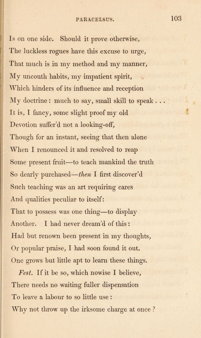 Is on one side. Should it prove otherwise, i The luckless rogues have this excuse to urge, That much is in my method and my manner. My uncouth habits, my impatient spirit, Which hinders of its influence and reception My doctrine: much to say, small skill to speak . . . It is, I fancy, some slight proof my old Devotion suffer’d not a looking-off'. Though for an instant, seeing that then alone When I renounced it and resolved to reap Some present fruit—to teach mankind the truth So dearly purchased—then I first discover’d Such teaching was an art requiring cares And qualities peculiar to itself: That to possess was one thing—to display Another. I had never dream’d of this: Had but renown been present in my thoughts. Or popular praise, I had soon found it out. One grows hut little apt to learn these things. Fest. If it be so, which nowise I believe. There needs no waiting fuller dispensation To leave a labour to so little use: Why not throw up the irksome charge at once ?