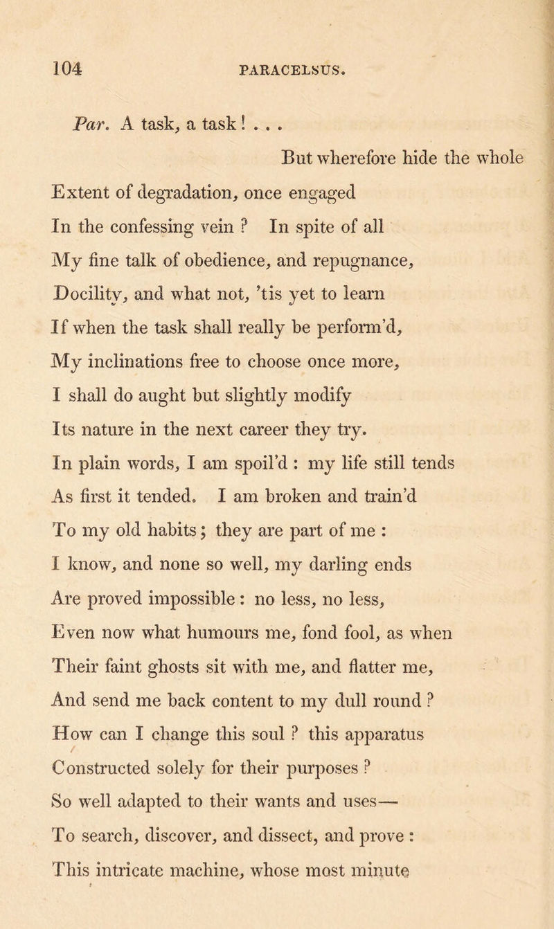 Par. A task, a task S . . . Blit wherefore hide the whole Extent of degradation, once engaged In the confessing vein ? In spite of all My line talk of obedience, and repugnance. Docility, and what not, his yet to leam If when the task shall really be perform’d. My inclinations free to choose once more, I shall do aught but slightly modify Its nature in the next career they try. In plain words, I am spoil’d : my life still tends As first it tended. I am broken and train’d To my old habits; they are part of me : I know, and none so well, my darling ends Are proved impossible : no less, no less. Even now what humours me, fond fool, as when Their faint ghosts sit with me, and flatter me. And send me back content to my dull round ? How can I change this soul ? this apparatus Constructed solely for their purposes P So well adapted to their wants and uses— To search, discover, and dissect, and prove : This intricate machine, whose most minute