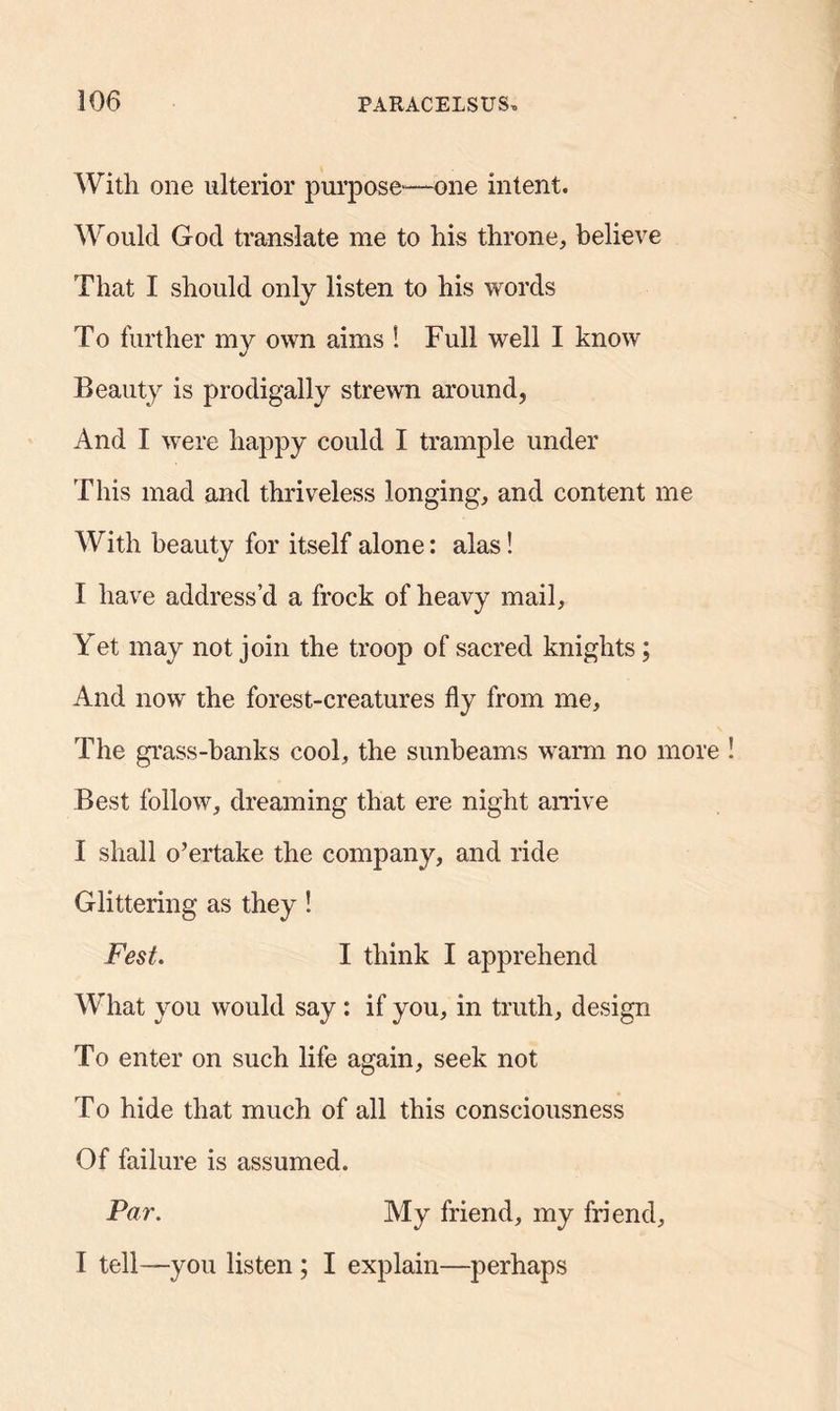With one ulterior purpose-—one intent. Would God translate me to his throne, believe That I should only listen to his words To further my own aims ! Full well I know Beauty is prodigally strewn around, And I were happy could I trample under This mad and thriveless longing, and content me With beauty for itself alone: alas! I have address’d a frock of heavy mail. Yet may not join the troop of sacred knights; And now the forest-creatures fly from me. The grass-banks cool, the sunbeams warm no more Best follow, dreaming that ere night arrive I shall overtake the company, and ride Glittering as they ! Fest. I think I apprehend What you would say: if you, in truth, design To enter on such life again, seek not To hide that much of all this consciousness Of failure is assumed. Par. My friend, my friend, I tell—you listen ; I explain—perhaps