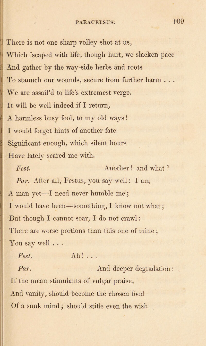 There is not one sharp volley shot at us. Which ’scaped with life, though hurt, we slacken pace 1 And gather by the way-side herbs and roots j To staunch our wounds, secure from further harm . . . I We are assail’d to life’s extremest verge. 3 It will be well indeed if I return, | A harmless busy fool, to my old ways! J I would forget hints of another fate ■ 8 Significant enough, which silent hours I Have lately scared me with. Fest. Another ! and what ? Par. After all, Festus, you say well: I am, i A man vet—I need never humble me; ! I would have been—something, I know not what; But though I cannot soar, I do not crawl: There are worse portions than this one of mine; You say well . . . Fest. Ah ! . . . Par. And deeper degradation: If the mean stimulants of vulgar praise, And vanity, should become the chosen food Of a sunk mind; should stifle even the wish
