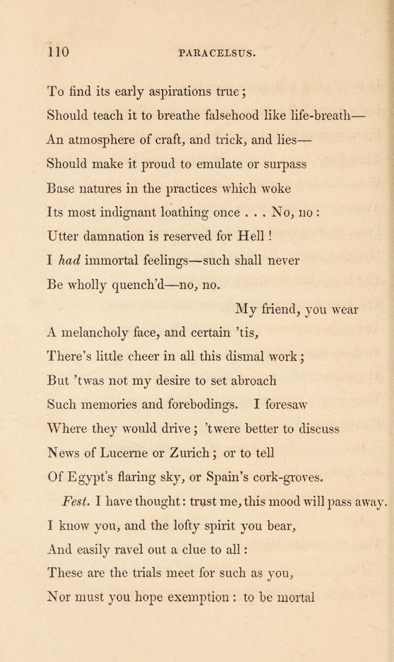 To find, its early aspirations true; Should teach it to breathe falsehood like life-breath—- An atmosphere of craft, and trick, and lies-— Should make it proud to emulate or surpass Base natures in the practices which woke Its most indignant loathing once ... No, no : Utter damnation is reserved for Hell! I had immortal feelings—-such shall never Be wholly quench’d—-no, no. My friend, you wear A melancholy face, and certain ’tis. There’s little cheer in all this dismal work; But ’twas not my desire to set abroach Such memories and forebodings. I foresaw Where they would drive; ’twere better to discuss News of Lucerne or Zurich; or to tell Of Egypt’s flaring sky, or Spain’s cork-groves. Fesl, I have thought: trust me, this mood will pass away. I know you, and the lofty spirit you bear. And easily ravel out a clue to all: These are the trials meet for such as you. Nor must you hope exemption : to be mortal