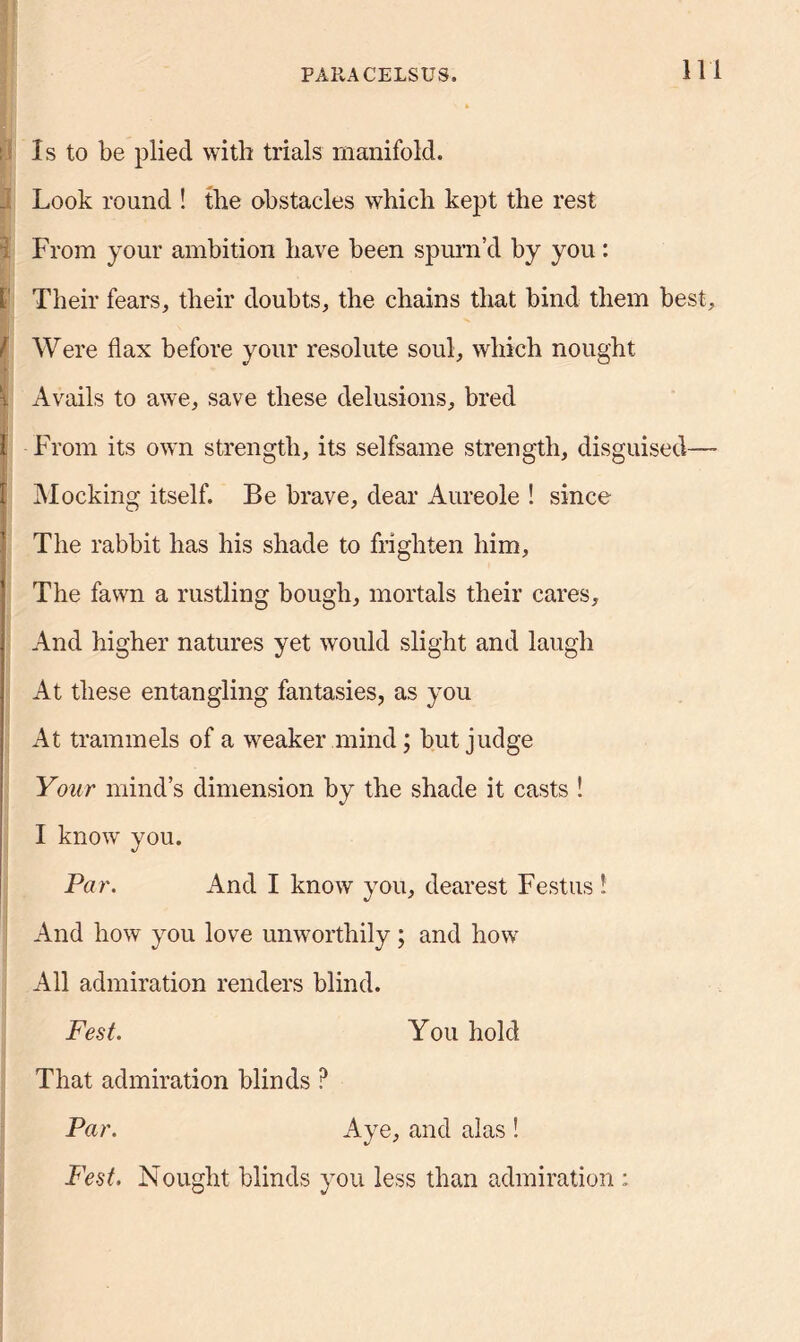 Is to be plied with trials manifold. J Look round ! the obstacles which kept the rest From your ambition have been spurn’d by you: L Their fears, their doubts, the chains that bind them best, / Were flax before your resolute soul, which nought | Avails to awe, save these delusions, bred 1 From its own strength, its selfsame strength, disguised— I Mocking itself. Be brave, dear Aureole ! since The rabbit has his shade to frighten him. The fawn a rustling bough, mortals their cares. And higher natures yet would slight and laugh At these entangling fantasies, as you At trammels of a weaker mind; but judge Your mind’s dimension by the shade it casts ! I know you. Par. And I know you, dearest Festus 1 And how you love unworthily; and how All admiration renders blind. Fest. You hold That admiration blinds ? Par. Aye, and alas ! Fest. Nought blinds you less than admiration :