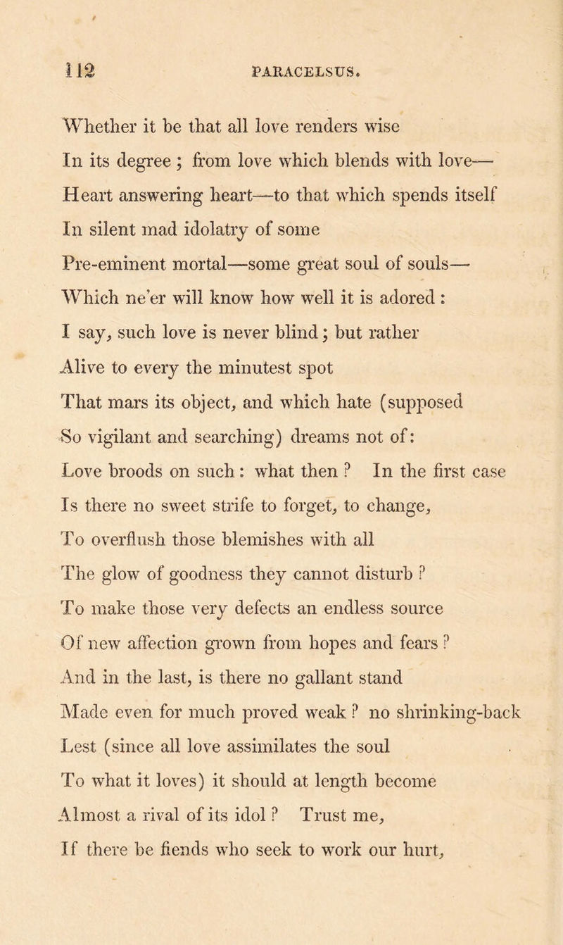 Whether it be that all love renders wise In its degree ; from love which blends with love— Heart answering heart—to that which spends itself In silent mad idolatry of some Pre-eminent mortal-—some great soul of souls-— Which ne’er will know how well it is adored : I say, such love is never blind; but rather Alive to every the minutest spot That mars its object, and which hate (supposed So vigilant and searching) dreams not of: Love broods on such : what then ? In the first case Is there no sweet strife to forget, to change. To overflush those blemishes with all The glow of goodness they cannot disturb P To make those very defects an endless source Of new affection grown from hopes and fears P And in the last, is there no gallant stand Made even for much proved weak ? no shrinking-back Lest (since all love assimilates the soul To what it loves) it should at length become Almost a rival of its idol ? Trust me, If there be fiends who seek to work our hurt.