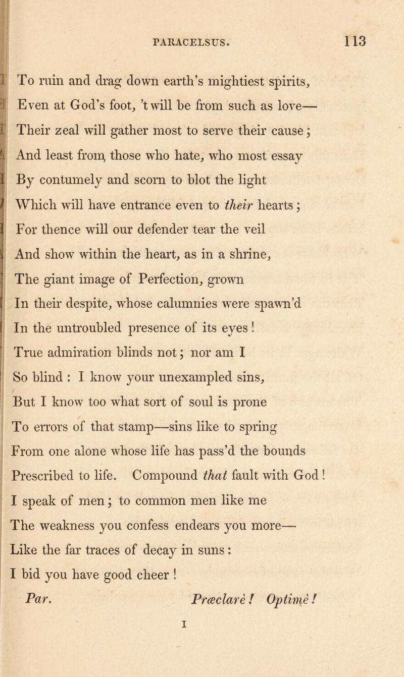 1 To ruin and drag down earth’s mightiest spirits. Even at God’s foot, ’twill be from such as love— F Their zeal will gather most to serve their cause; 1 And least from, those who hate, who most essay 1 By contumely and scorn to blot the light Which will have entrance even to their hearts; For thence will our defender tear the veil And show within the heart, as in a shrine, The giant image of Perfection, grown In their despite, whose calumnies were spawn’d In the untroubled presence of its eyes! True admiration blinds not; nor am I So blind : I know your unexampled sins. But I know too what sort of soul is prone To errors of that stamp—sins like to spring From one alone whose life has pass’d the bounds Prescribed to life. Compound that fault with God ! I speak of men; to common men like me The weakness you confess endears you more— Like the far traces of decay in suns: I bid you have good cheer ! Par. Prdeclare ! Optime ! i