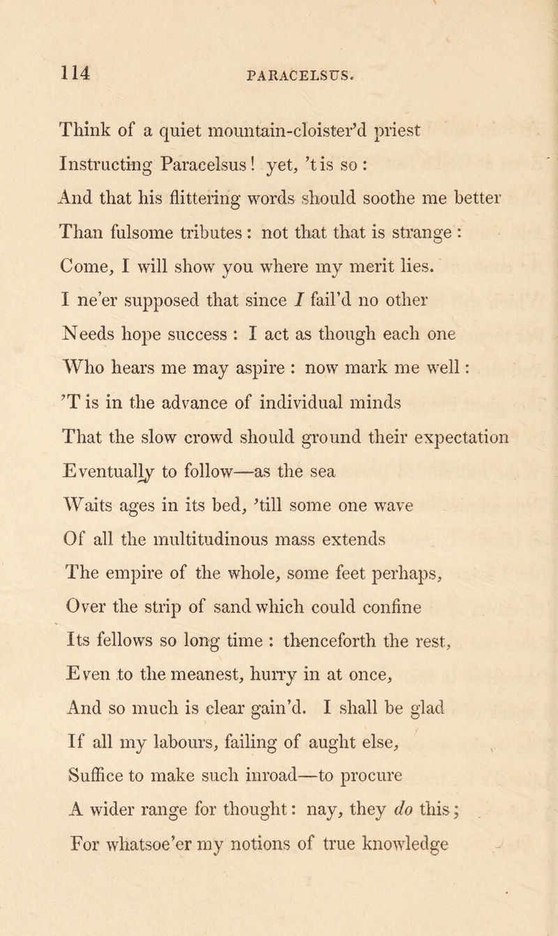 Think of a quiet mountain-cloister’d priest Instructing Paracelsus! yet, ’tis so: And that his flittering words should soothe me better Than fulsome tributes : not that that is strange : Come, I will show you where my merit lies. I ne’er supposed that since I fail’d no other Needs hope success : I act as though each one Who hears me may aspire : now mark me well: ?T is in the advance of individual minds That the slow crowd should ground their expectation Eventually to follow—as the sea Waits ages in its bed, Till some one wave Of all the multitudinous mass extends The empire of the whole, some feet perhaps. Over the strip of sand which could confine Its fellows so long time : thenceforth the rest, E ven to the meanest, hurry in at once. And so much is clear gain’d. I shall be glad If all my labours, failing of aught else. Suffice to make such inroad—to procure A wider range for thought: nay, they do this; For whatsoe’er my notions of true knowledge