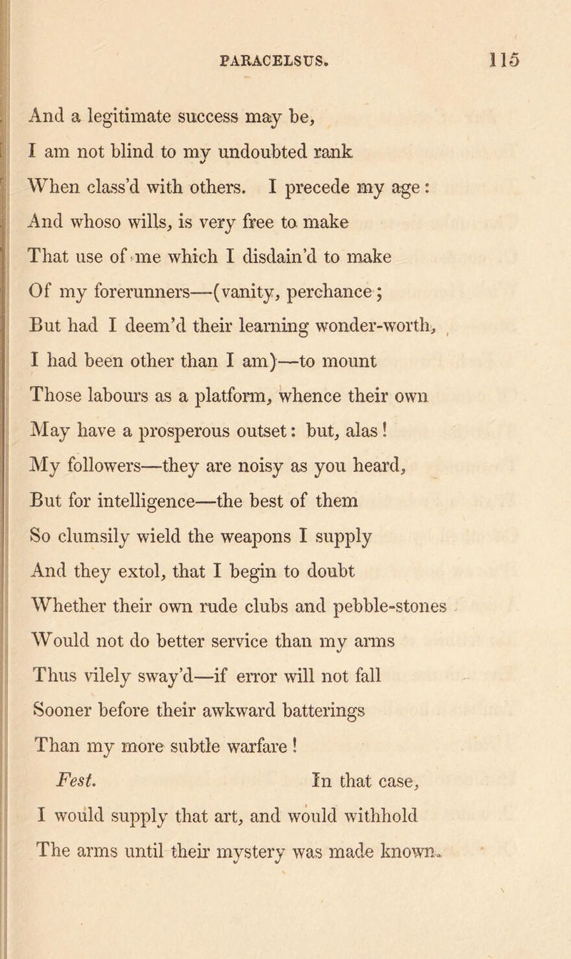 And a legitimate success may be, I am not blind to my undoubted rank When class’d with others. I precede my age : And whoso wills, is very free to make That use of me which I disdain’d to make Of my forerunners—(vanity, perchance; But had I deem’d their learning wonder-worth, I had been other than I am)—to mount Those labours as a platform, whence their own May have a prosperous outset: but, alas! My followers—they are noisy as you heard, But for intelligence—the best of them So clumsily wield the weapons I supply And they extol, that I begin to doubt Whether their own rude clubs and pebble-stones Would not do better service than my arms Thus vilely sway’d—if error will not fall Sooner before their awkward batterings Than my more subtle warfare ! Fest. In that case, I would supply that art, and would withhold The arms until their mystery was made known*
