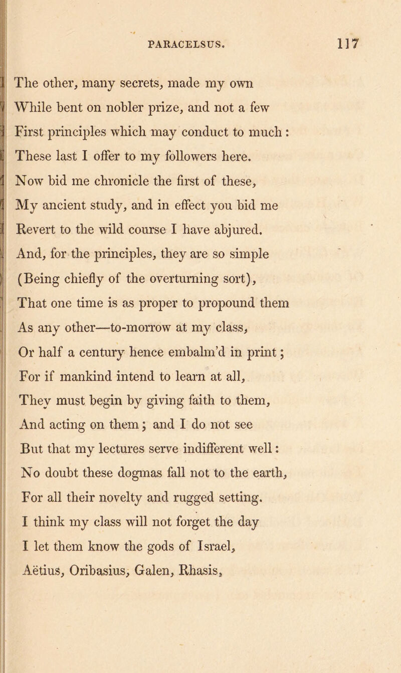 I The other, many secrets, made my own ^ While bent on nobler prize, and not a few i First principles which may conduct to much : 1 These last I offer to my followers here. (j Now bid me chronicle the first of these, (I My ancient study, and in effect you hid me 3 Revert to the wild course I have abjured. -J And, for the principles, they are so simple ! (Being chiefly of the overturning sort), That one time is as proper to propound them As any other—to-morrow at my class. Or half a century hence embalm’d in print; For if mankind intend to learn at all. They must begin by giving faith to them, And acting on them; and I do not see But that my lectures serve indifferent well: No doubt these dogmas fall not to the earth. For all their novelty and rugged setting. I think my class will not forget the day I let them know the gods of Israel, Aetius, Oribasius, Galen, Rhasis,