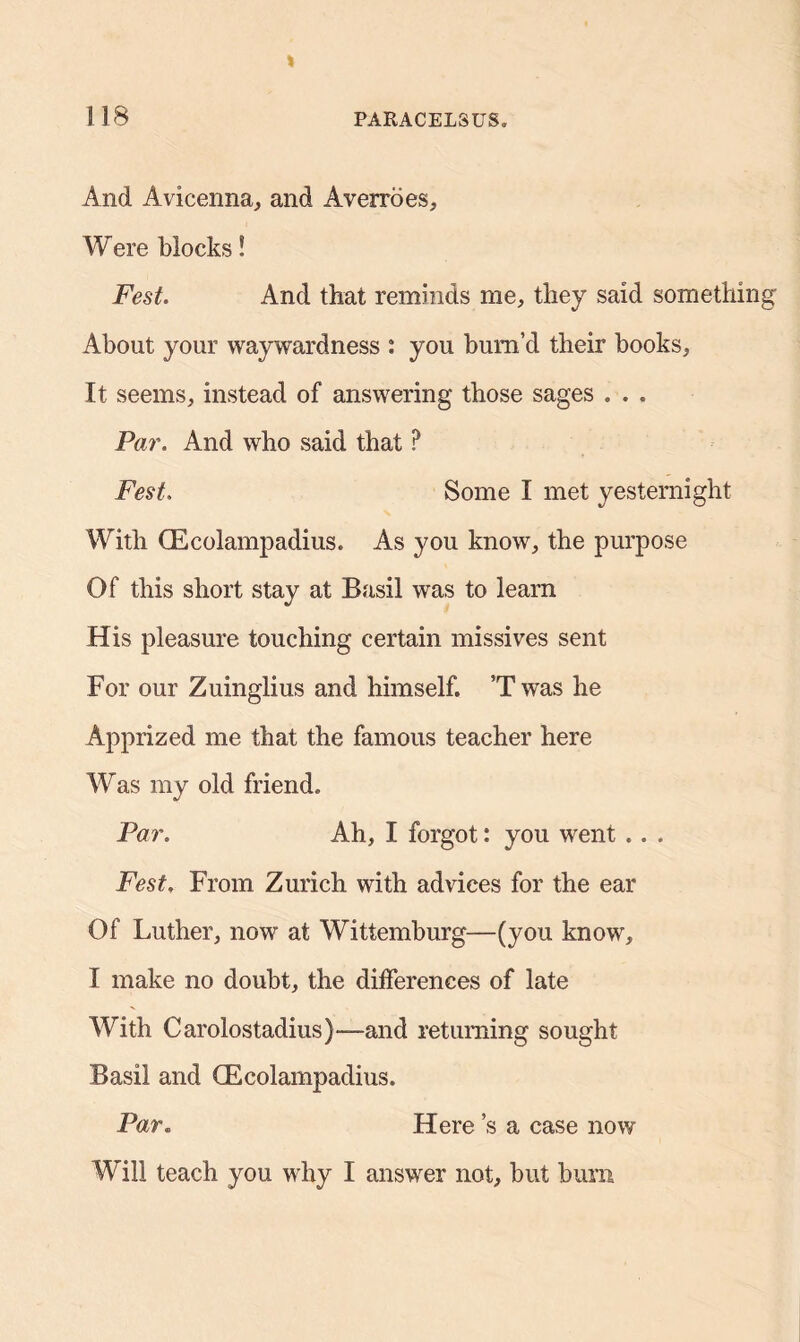 And Avicenna, and Averroes, Were blocks! Fest. And that reminds me, they said something About your waywardness : you bum’d their books. It seems, instead of answering those sages . . . Par. And who said that ? Fest. Some I met yesternight With (Ecolampadius. As you know, the purpose Of this short stay at Basil was to learn His pleasure touching certain missives sent For our Zuinglius and himself. ’T was he Apprized me that the famous teacher here Was my old friend. Par. Ah, I forgot: you went .. . Fest. From Zurich with advices for the ear Of Luther, now at Wittemburg—(you know, I make no doubt, the differences of late With Carolostadius)—and returning sought Basil and (Ecolampadius. Par. Here s a case now Will teach you why I answer not, but bum