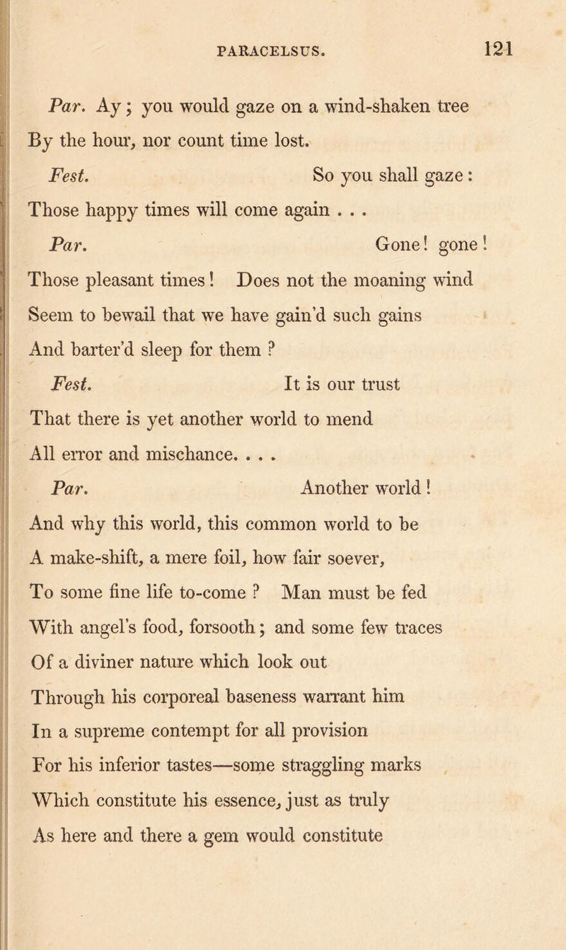 Par. Ay; you would gaze on a wind-shaken tree By the hour, nor count time lost. Fest. So you shall gaze : Those happy times will come again . . . Par. Gone! gone S Those pleasant times! Does not the moaning wind Seem to bewail that we have gain’d such gains And barter’d sleep for them ? Fest. It is our trust That there is yet another world to mend All error and mischance. . . , Par. Another world S And why this world, this common world to be A make-shift, a mere foil, how fair soever. To some fine life to-come ? Man must be fed With angel’s food, forsooth; and some few traces Of a diviner nature which look out Through his corporeal baseness warrant him In a supreme contempt for all provision For his inferior tastes—some straggling marks Which constitute his essence, just as truly As here and there a gem would constitute