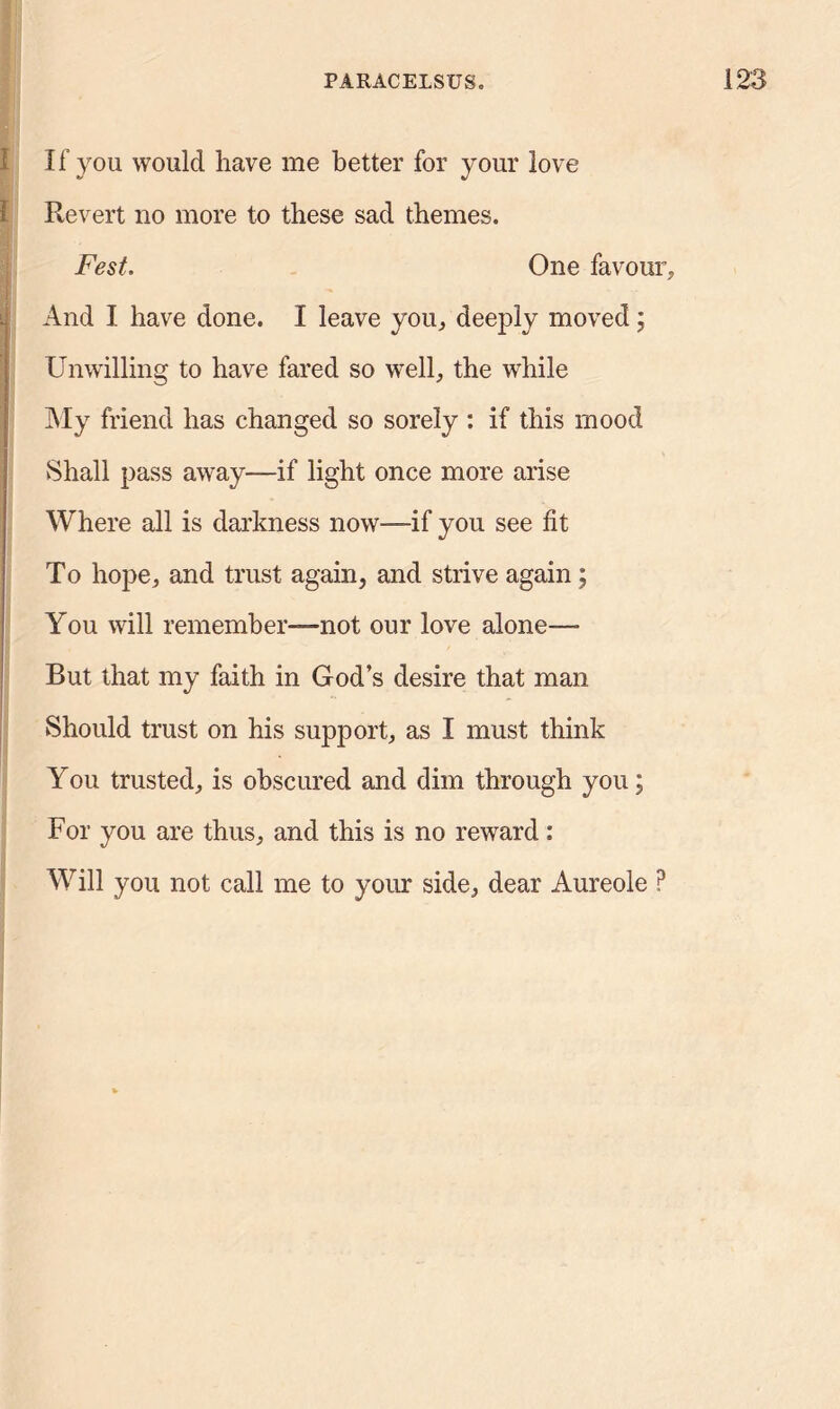 If you would have me better for your love Revert no more to these sad themes. Fest. One favour. y If; And I have done. I leave you, deeply moved; Unwilling to have fared so well, the while My friend has changed so sorely : if this mood Shall pass away—if light once more arise Where all is darkness now—if you see fit To hope, and trust again, and strive again; You will remember—not our love alone— But that my faith in God’s desire that man Should trust on his support, as I must think You trusted, is obscured and dim through you; For you are thus, and this is no reward : Will you not call me to your side, dear Aureole P