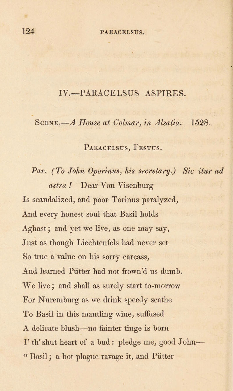 IV.—PARACELSUS ASPIRES. Scene.*—A House at Colmar, in Alsatia. 1528. Paracelsus, Festus. Par. (To John Oporinus, his secretary.) Sic itur ad astra ! Dear Von Visenburg Is scandalized, and poor Torinus paralyzed, And every honest soul that Basil holds Aghast; and yet we live, as one may say, Just as though Liechtenfels had never set So true a value on his sorry carcass. And learned Putter had not frown’d us dumb. We live; and shall as surely start to-morrow For Nuremburg as we drink speedy scathe To Basil in this mantling wine, suffused A delicate blush-—no fainter tinge is born V th’ shut heart of a bud: pledge me, good John—- “ Basil; a hot plague ravage it, and Putter