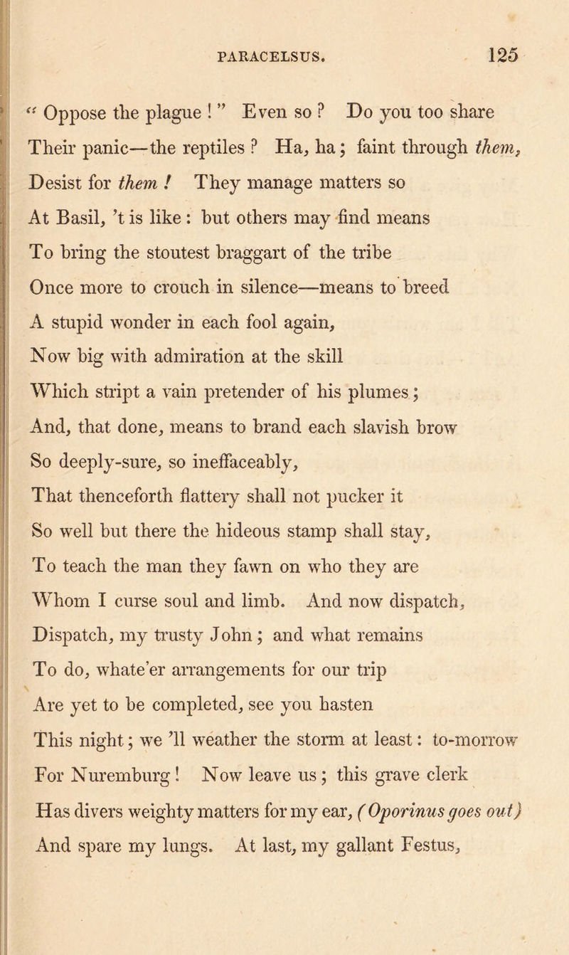 “ Oppose the plague ! ” Even so ? Do you too share Their panic—the reptiles P Ha, ha; faint through tkemf Desist for them ! They manage matters so At Basil, ’t is like : but others may find means To bring the stoutest braggart of the tribe Once more to crouch in silence-—means to breed A stupid wonder in each fool again. Now big with admiration at the skill Which stript a vain pretender of his plumes; And, that done, means to brand each slavish brow So deeply-sure, so ineffaceably. That thenceforth flattery shall not pucker it So well hut there the hideous stamp shall stay. To teach the man they fawn on who they are Whom I curse soul and limb. And now dispatch. Dispatch, my trusty John; and what remains To do, whate’er arrangements for our trip Are yet to he completed, see you hasten This night; we 'll weather the storm at least: to-morrow For Nuremburg! Now leave us; this grave clerk Has divers weighty matters for my ear, ( Oporinus goes out) And spare my lungs. At last, my gallant Festus,