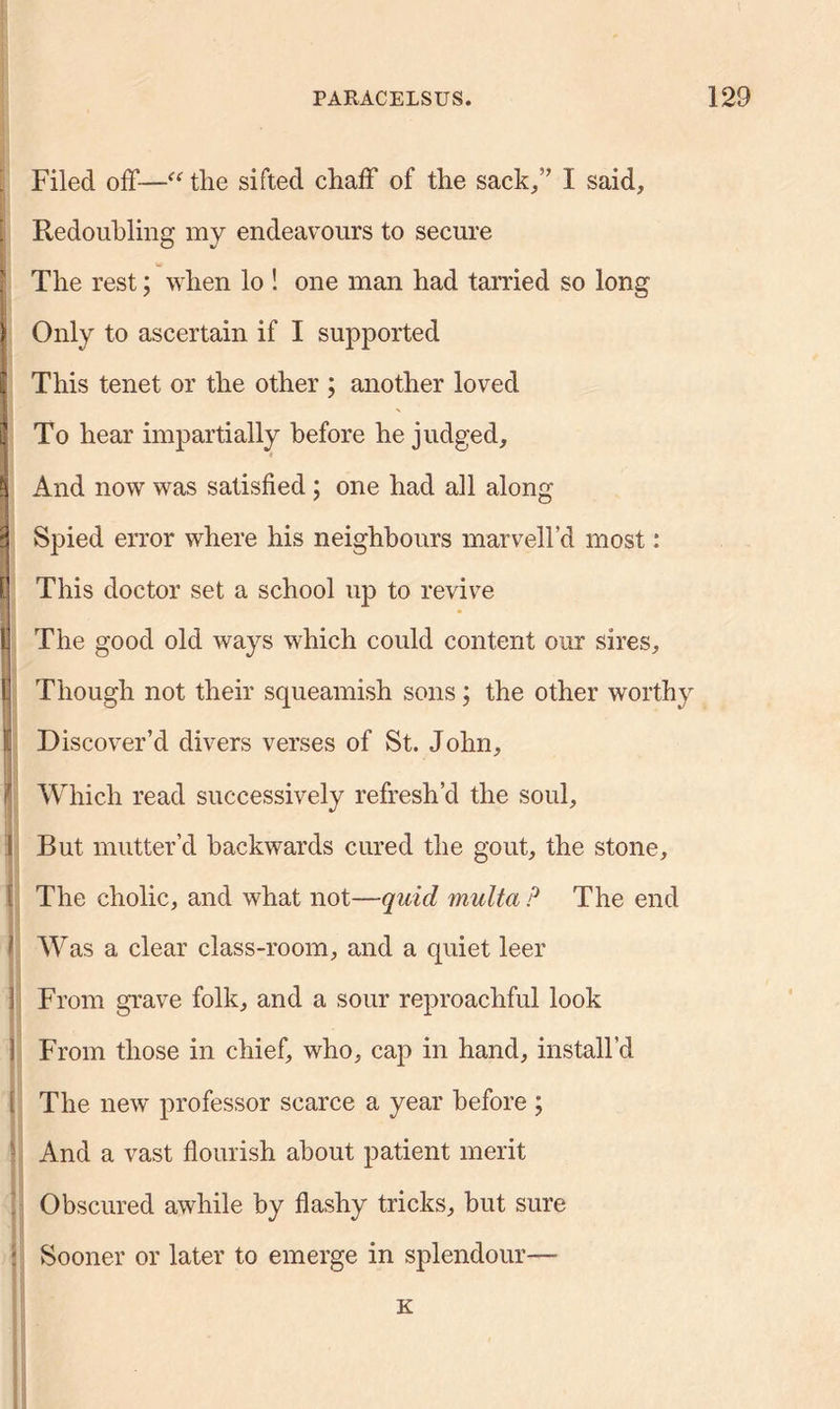 Filed off—■“ the sifted chaff of the sack,” I said, Redoubling my endeavours to secure The rest; when lo ! one man had tarried so long Only to ascertain if I supported This tenet or the other ; another loved To hear impartially before he judged. And now was satisfied; one had all along Spied error where his neighbours marvell’d most: This doctor set a school up to revive The good old ways which could content our sires. Though not their squeamish sons; the other worthy Discover’d divers verses of St. John, Which read successively refresh’d the soul. But mutter’d backwards cured the gout, the stone. The cholic, and what not—quid multa ? The end Was a clear class-room, and a quiet leer From grave folk, and a sour reproachful look From those in chief, who, cap in hand, install’d The new professor scarce a year before ; And a vast flourish about patient merit Obscured awhile by flashy tricks, but sure Sooner or later to emerge in splendour—- K