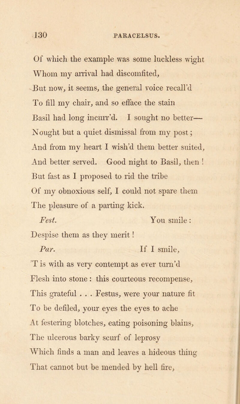 Of which the example was some luckless wight Whom my arrival had discomfited, But now, it seems, the general voice recall’d To fill my chair, and so efface the stain Basil had long incurr’d. I sought no better— Nought but a quiet dismissal from my post; And from my heart I wish’d them better suited. And better served. Good night to Basil, then ! But fast as I proposed to rid the tribe Of my obnoxious self, I could not spare them The pleasure of a parting kick. Fest. You smile : Despise them as they merit! Par. If I smile, T is with as very contempt as ever turn’d Flesh into stone : this courteous recompense. This grateful . . . Festus, were your nature fit To be defiled, your eyes the eyes to ache At festering blotches, eating poisoning blains. The ulcerous barky scurf of leprosy Which finds a man and leaves a hideous thing That cannot but be mended by hell fire.