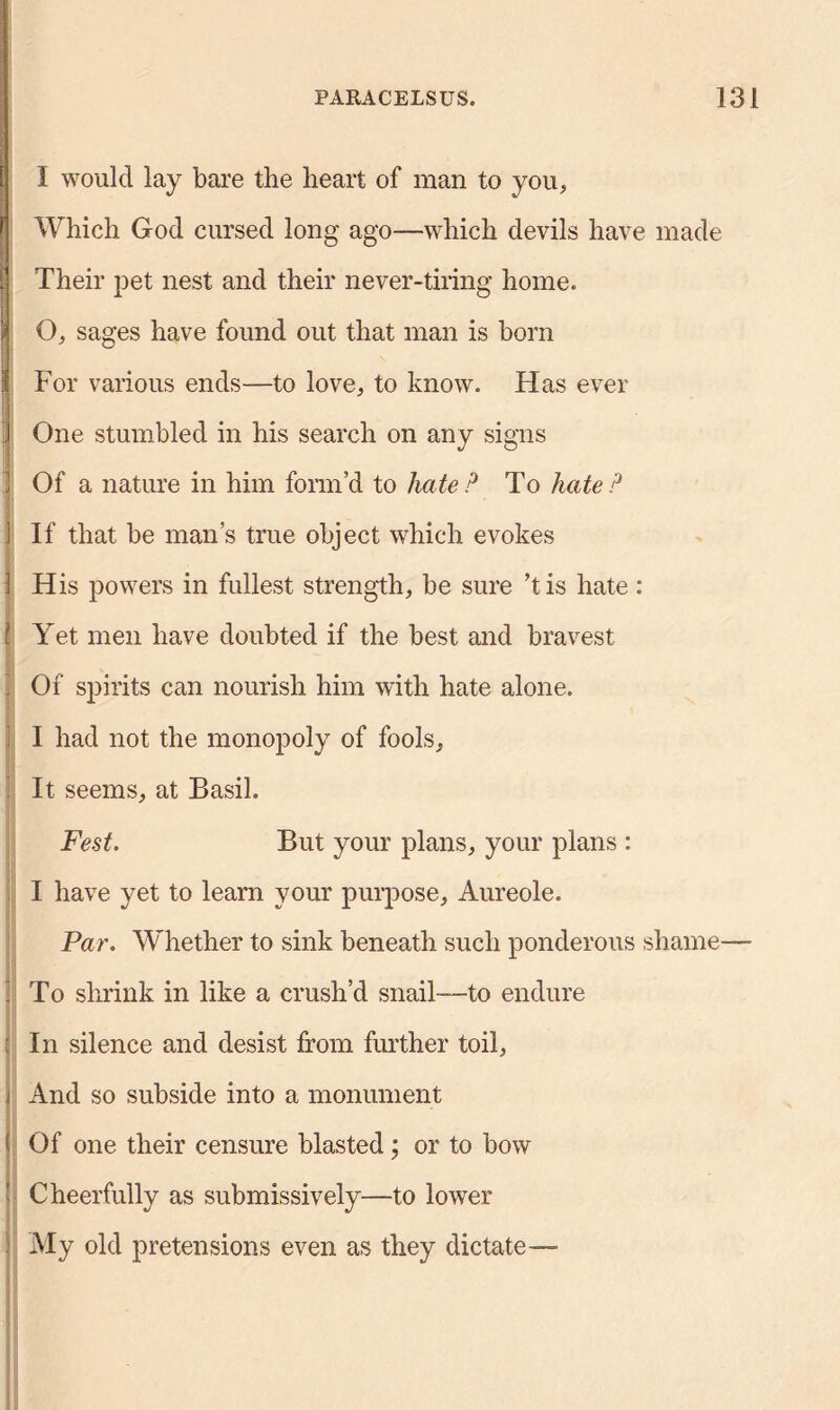 I would lay bare the heart of man to you. Which God cursed long ago—which devils have made Their pet nest and their never-tiring home. O, sages have found out that man is born For various ends—to love, to know. Has ever One stumbled in his search on any signs i Of a nature in him form’d to hate P To hate P j If that be man’s true object which evokes } His powers in fullest strength, be sure ’tis hate : [ Yet men have doubted if the best and bravest | Of spirits can nourish him with hate alone. I had not the monopoly of fools. It seems, at Basil. Fest. But your plans, your plans : I have yet to learn your purpose. Aureole. Par. Whether to sink beneath such ponderous shame— | To shrink in like a crush’d snail—to endure : In silence and desist from further toil, j And so subside into a monument ( Of one their censure blasted; or to bow l Cheerfully as submissively—to lower } My old pretensions even as they dictate—