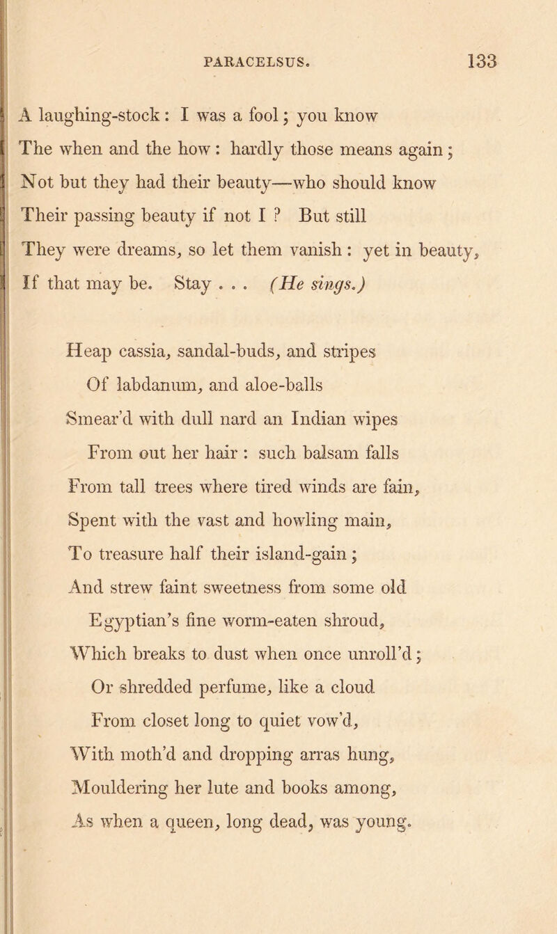 A laughing-stock : I was a fool; you know The when and the how : hardly those means again; Not but they had their beauty—who should know Their passing beauty if not I ? But still They were dreams, so let them vanish : yet in beauty. If that may be. Stay . . . (He sings.) Heap cassia, sandal-buds, and stripes Of labdanum, and aloe-balls Smear’d with dull nard an Indian wipes From out her hair : such balsam falls From tall trees where tired winds are fain. Spent with the vast and howling main. To treasure half their island-gain; And strew faint sweetness from some old Egyptian’s fine worm-eaten shroud. Which breaks to dust when once unroll’d j Or shredded perfume, like a cloud From closet long to quiet vow’d. With moth’d and dropping arras hung. Mouldering her lute and books among. As when a queen, long dead., was young.