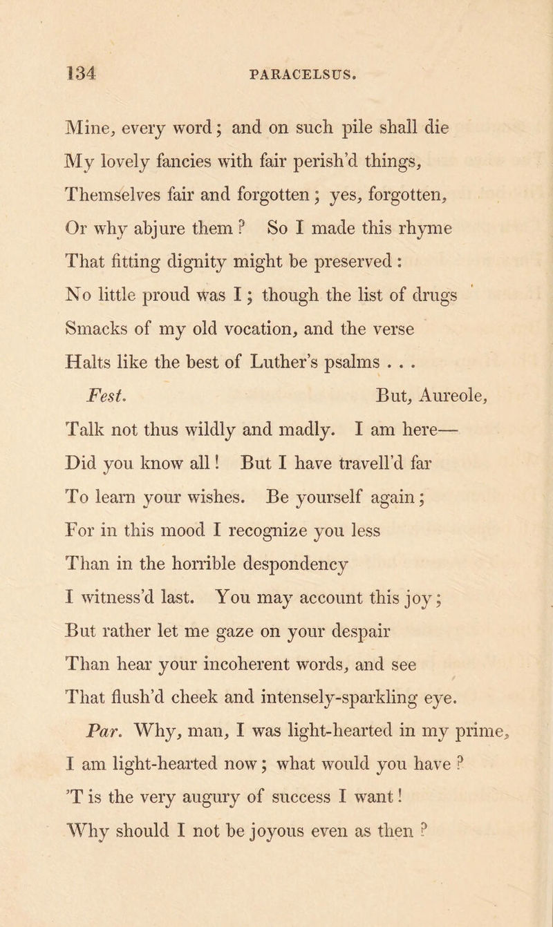 Mine, every word; and on such pile shall die My lovely fancies with fair perish’d things. Themselves fair and forgotten; yes, forgotten. Or why abjure them ? So I made this rhyme That fitting dignity might be preserved : No little proud was I; though the list of drugs Smacks of my old vocation, and the verse Halts like the best of Luther’s psalms . . . Fest. But, Aureole, Talk not thus wildly and madly. I am here— Did you know all! But I have travell’d far To learn your wishes. Be yourself again; For in this mood I recognize you less Than in the horrible despondency I witness’d last. You may account this joy; But rather let me gaze on your despair Than hear your incoherent words, and see That flush’d cheek and intensely-sparkling eye. Par. Why, man, I was light-hearted in my prime, I am light-hearted now; what would you have ? ’T is the very augury of success I want! Why should I not he joyous even as then ?