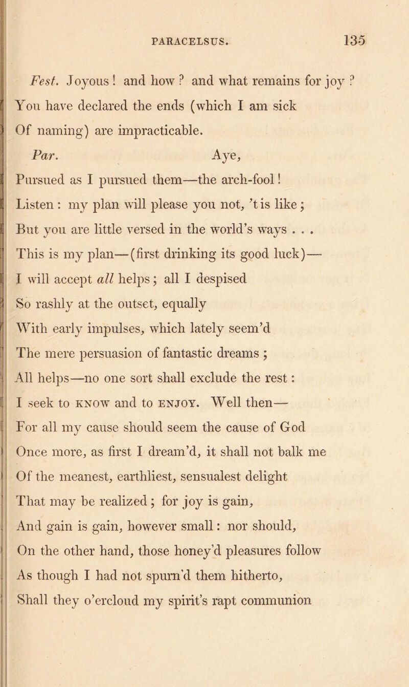 Fest. Joyous ! and how P and what remains for joy ? You have declared the ends (which I am sick Of naming) are impracticable. Par. Aye, Pursued as I pursued them—the arch-fool! Listen : my plan will please you not, ’t is like; But you are little versed in the world’s ways . . . This is my plan—-(first drinking its good luck)—- I will accept all helps; all I despised So rashly at the outset, equally With early impulses, which lately seem’d The mere persuasion of fantastic dreams ; All helps—no one sort shall exclude the rest: I seek to know and to enjoy. Well then— For all my cause should seem the cause of God Once more, as first I dream’d, it shall not balk me Of the meanest, earthliest, sensualest delight That may be realized ; for joy is gain. And gain is gain, however small: nor should. On the other hand, those honey’d pleasures follow As though I had not spurn’d them hitherto. Shall they o’ercloud my spirit’s rapt communion