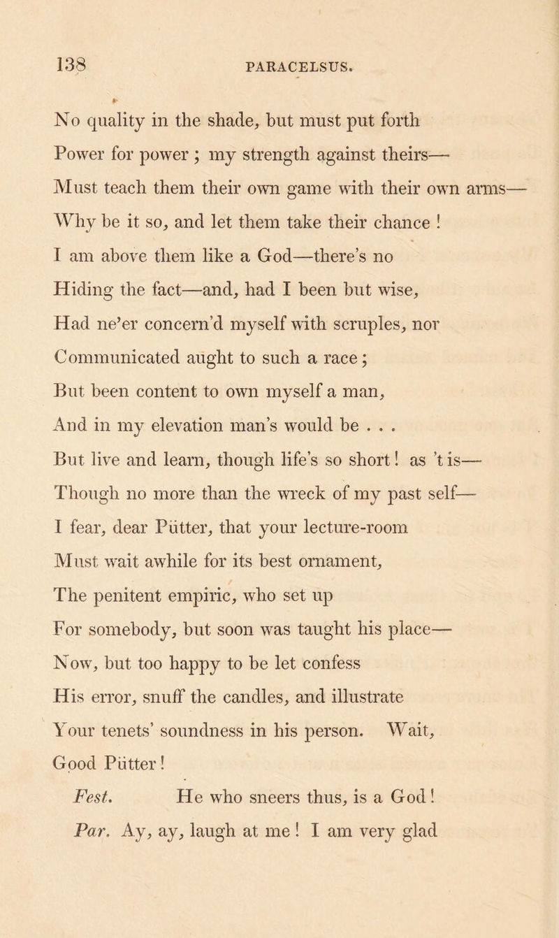 §• No quality in the shade, but must put forth Power for power ; my strength against theirs— Must teach them their own game with their own arms— Why be it so, and let them take their chance ! I am above them like a God—there’s no Hiding the fact—and, had I been but wise. Had ne’er concern’d myself with scruples, nor Communicated aught to such a race; But been content to own myself a man. And in my elevation man’s would be . . . But live and learn, though life’s so short! as'tis— Though no more than the wreck of my past self— I fear, dear Putter, that your lecture-room Must wait awhile for its best ornament. The penitent empiric, who set up For somebody, but soon was taught his place— Now, but too happy to be let confess His error, snuff the candles, and illustrate Your tenets’ soundness in his person. Wait, Good Putter! Fest. He who sneers thus, is a God! Par. Ay, ay, laugh at me ! I am very glad