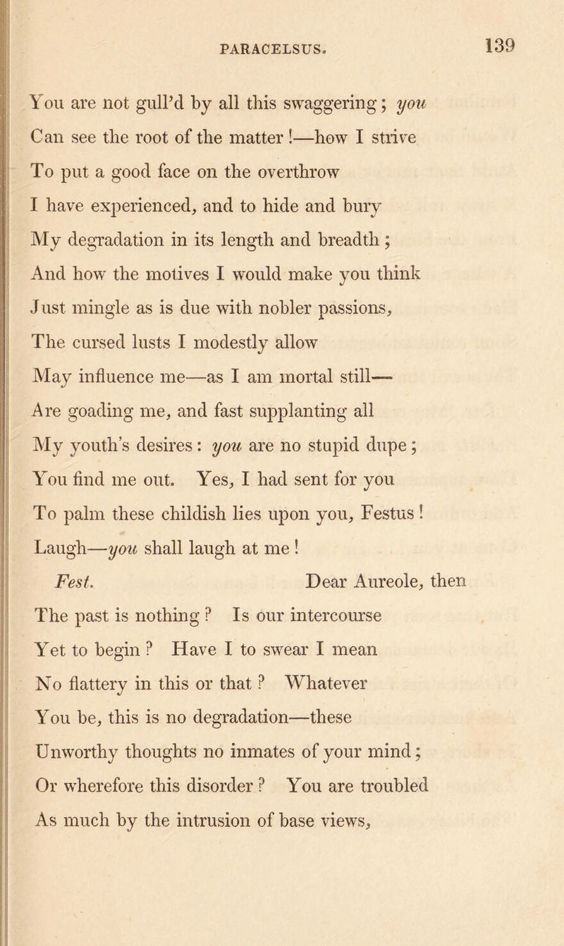 You are not gull’d by all this swaggering; you Can see the root of tlie matter !—bow I strive To put a good face on tlie overthrow I have experienced, and to hide and bury My degradation in its length and breadth; And how the motives I would make you think J ust mingle as is due with nobler passions. The cursed lusts I modestly allow May influence me—as I am mortal still—— Are goading me, and fast supplanting all My youth’s desires : you are no stupid dupe; You find me out. Yes, I had sent for you To palm these childish lies upon you, Festus ! Laugh—you shall laugh at me ! Fest. Dear Aureole, then The past is nothing ? Is our intercourse Yet to begin ? Have I to swear I mean No flattery in this or that ? Whatever You be, this is no degradation—these Unworthy thoughts no inmates of your mind; Or wherefore this disorder P You are troubled As much by the intrusion of base views,