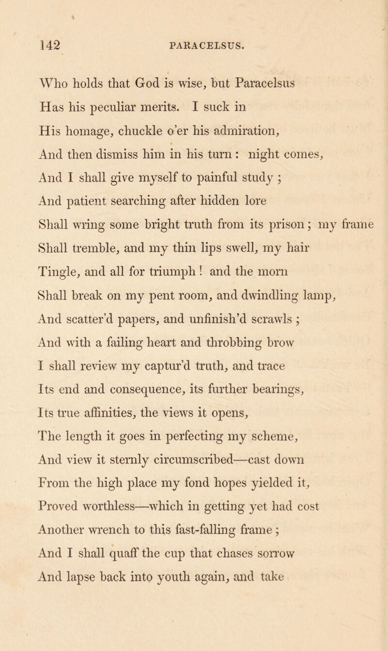 Who holds that God is wise, but Paracelsus Has his peculiar merits. I suck in His homage, chuckle o’er his admiration. And then dismiss him in his turn : night comes, And I shall give myself to painful study ; And patient searching after hidden lore Shall wring some bright truth from its prison; my frame Shall tremble, and my thin lips swell, my hair Tingle, and all for triumph ! and the mom Shall break on my pent room, and dwindling lamp, And scatter’d papers, and unfinish’d scrawls ; And with a failing heart and throbbing brow I shall review my captur’d truth, and trace Its end and consequence, its further hearings. Its true affinities, the views it opens, The length it goes in perfecting my scheme. And view it sternly circumscribed—cast down From the high place my fond hopes yielded it. Proved worthless—which in getting yet had cost Another wrench to this fast-falling frame; And I shall quaff the cup that chases sorrow And lapse back into youth again, and take