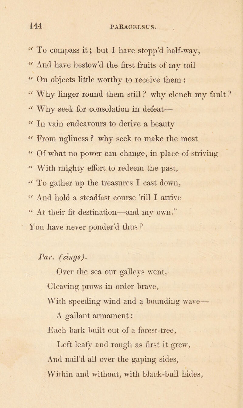 “To compass it; but I have stopp’d half-way, <<r And have bestow’d the first fruits of my toil “ On objects little worthy to receive them: “ Why linger round them still ? why clench my fault  Why seek for consolation in defeat-— “ In vain endeavours to derive a beauty “ From ugliness P why seek to make the most “ Of what no power can change, in place of striving With mighty effort to redeem the past, “ To gather up the treasures I cast down. And hold a steadfast course ’till I arrive  At their fit destination—and my own.” You have never ponder’d thus P Par. (sings). Over the sea our galleys went, Cleaving prows in order brave. With speeding wind and a bounding wave—- A gallant armament: Each bark built out of a forest-tree. Left leafy and rough as first it grew. And nail’d all over the gaping sides. Within and without, with black-bull hides.