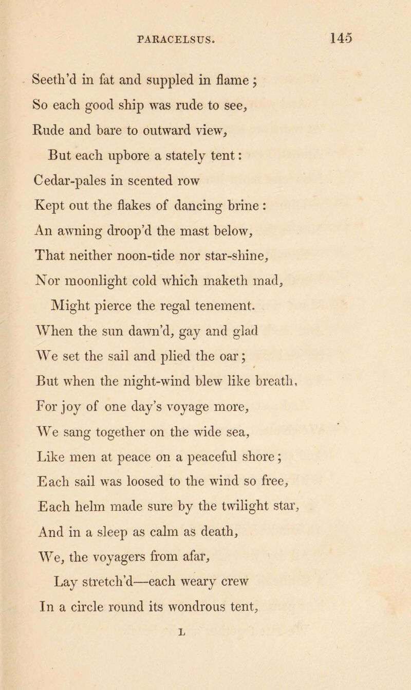 Seeth’d in fat and suppled in flame; So each good ship was rude to see, Rude and bare to outward view. But each upbore a stately tent: Cedar-pales in scented row Kept out the flakes of dancing brine : An awning droop’d the mast below. That neither noon-tide nor star-shine, Nor moonlight cold which maketh mad. Might pierce the regal tenement. When the sun dawn’d, gay and glad We set the sail and plied the oar; But when the night-wind blew like breath, For joy of one day’s voyage more, We sang together on the wide sea, Like men at peace on a peaceful shore; Each sail was loosed to the wind so free. Each helm made sure by the twilight star. And in a sleep as calm as death. We, the voyagers from afar. Lay stretch’d—each weary crew In a circle round its wondrous tent, L