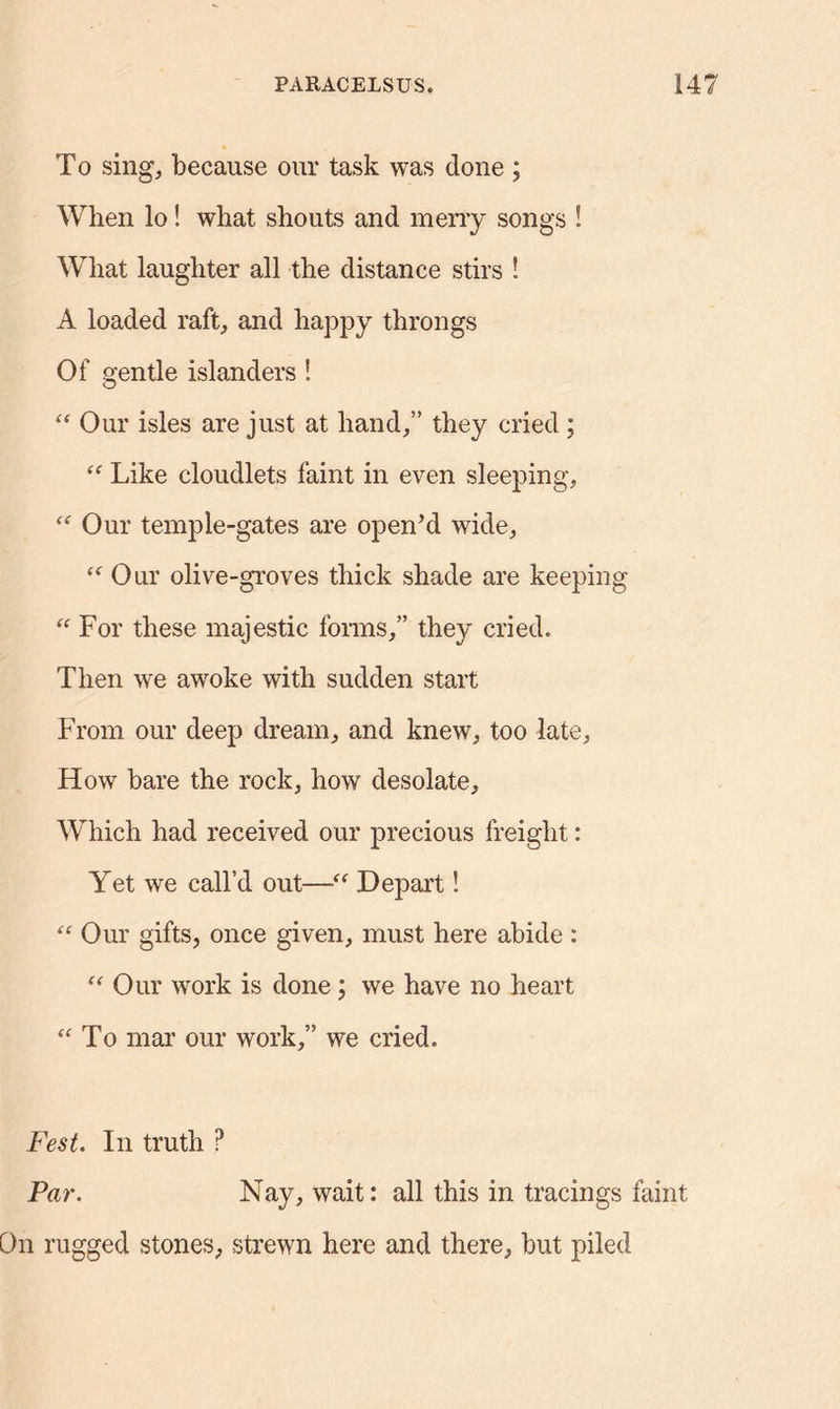 To sing, because our task was done ; When lo! what shouts and merry songs ! What laughter all the distance stirs ! A loaded raft, and happy throngs Of gentle islanders ! “Our isles are just at hand,” they cried; “ Like cloudlets faint in even sleeping, “ Our temple-gates are open’d wide, “ Our olive-groves thick shade are keeping “ For these majestic forms,” they cried. Then we awoke with sudden start From our deep dream, and knew, too late. How bare the rock, how desolate. Which had received our precious freight: Yet we call’d out—“ Depart! “ Our gifts, once given, must here abide : “ Our work is done; we have no heart “To mar our work,” we cried. Fest. In truth P Par. Nay, wait: all this in tracings faint i rugged stones, strewn here and there, but piled