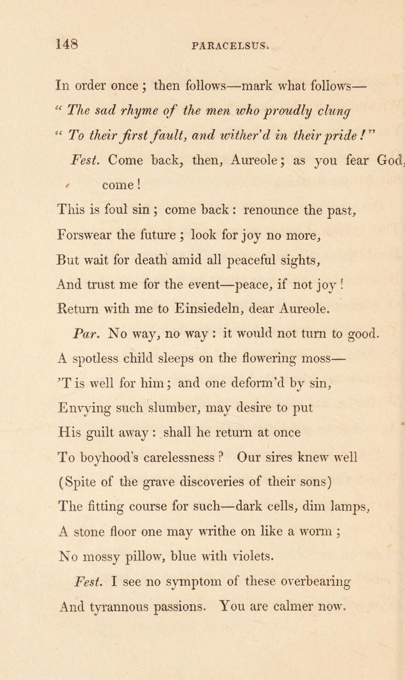 In order once ; then follows—mark what follows— “ The sad rhyme of the men who proudly clung “ To their first fault, and wither'd in their pride /” Fest. Come back, then. Aureole; as you fear Gocy * come! This is foul sin ; come back : renounce the past. Forswear the future ; look for joy no more, But wait for death amid all peaceful sights. And trust me for the event—peace, if not joy ! Return with me to Einsiedeln, dear Aureole. Par. No way, no way : it would not turn to good. A spotless child sleeps on the flowering moss— ’T is well for him : and one deform’d by sin. Envying such slumber, may desire to put His guilt away : shall he return at once To boyhood’s carelessness P Our sires knew well (Spite of the grave discoveries of their sons) The fitting course for such—dark cells, dim lamps, A stone floor one may writhe on like a worm ; No mossy pillow, blue with violets. Fest, I see no symptom of these overbearing And tyrannous passions. You are calmer now.