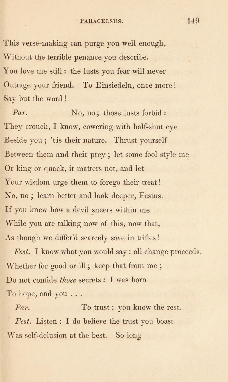 This verse-making can purge you well enough. Without the temble penance you describe. You love me still: the lusts you fear will never Outrage your friend. To Einsiedeln, once more ! Say but the word! Par. No, no; those lusts forbid : They crouch, I know, cowering with half-shut eye Beside you; ’tis their nature. Thrust yourself Between them and their prey ; let some fool style me Or king or quack, it matters not, and let Your wisdom urge them to forego their treat! No, no ; learn better and look deeper, Festus. If you knew how a devil sneers within me While you are talking now of this, now that. As though we differ’d scarcely save in trifles ! Fest. I know what you would say : all change proceeds. Whether for good or ill; keep that from me ; Do not confide those secrets : I was born To hope, and you . . . Par. To trust: you know the rest. Fest. Listen : I do believe the trust you boast Was self-delusion at the best. So long