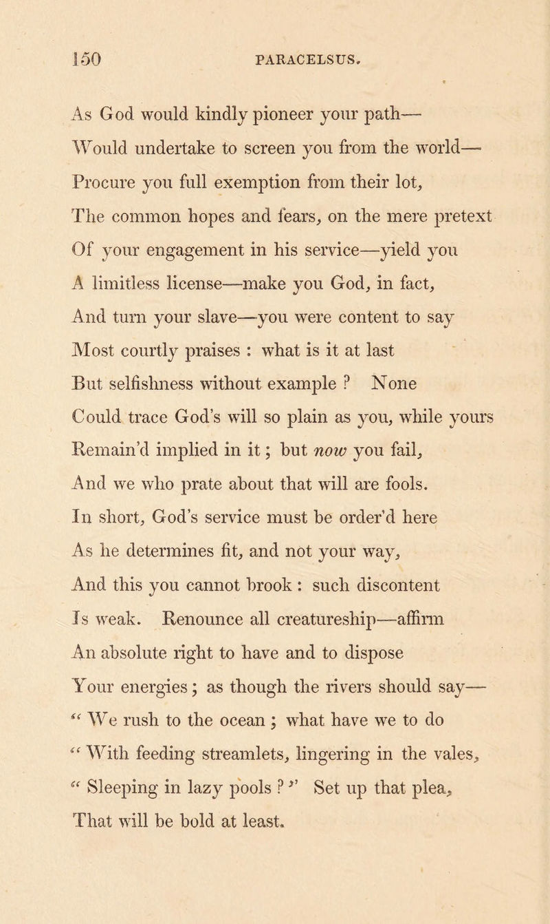 As God would kindly pioneer your path— Would undertake to screen you from the world— Procure you full exemption from their lot. The common hopes and fears, on the mere pretext Of your engagement in his service—yield you A limitless license—make you God, in fact. And turn your slave—you were content to say Most courtly praises : what is it at last But selfishness without example P None Could trace God’s will so plain as you, while yours Remain’d implied in it; but now you fail. And we who prate about that will are fools. In short, God’s service must be order’d here As he determines fit, and not your way, And this you cannot brook : such discontent Is weak. Renounce all creatureship—affirm An absolute right to have and to dispose Your energies; as though the rivers should say— We rush to the ocean ; what have we to do With feeding streamlets, lingering in the vales, “ Sleeping in lazy pools ? ’’ Set up that plea. That will be bold at least.