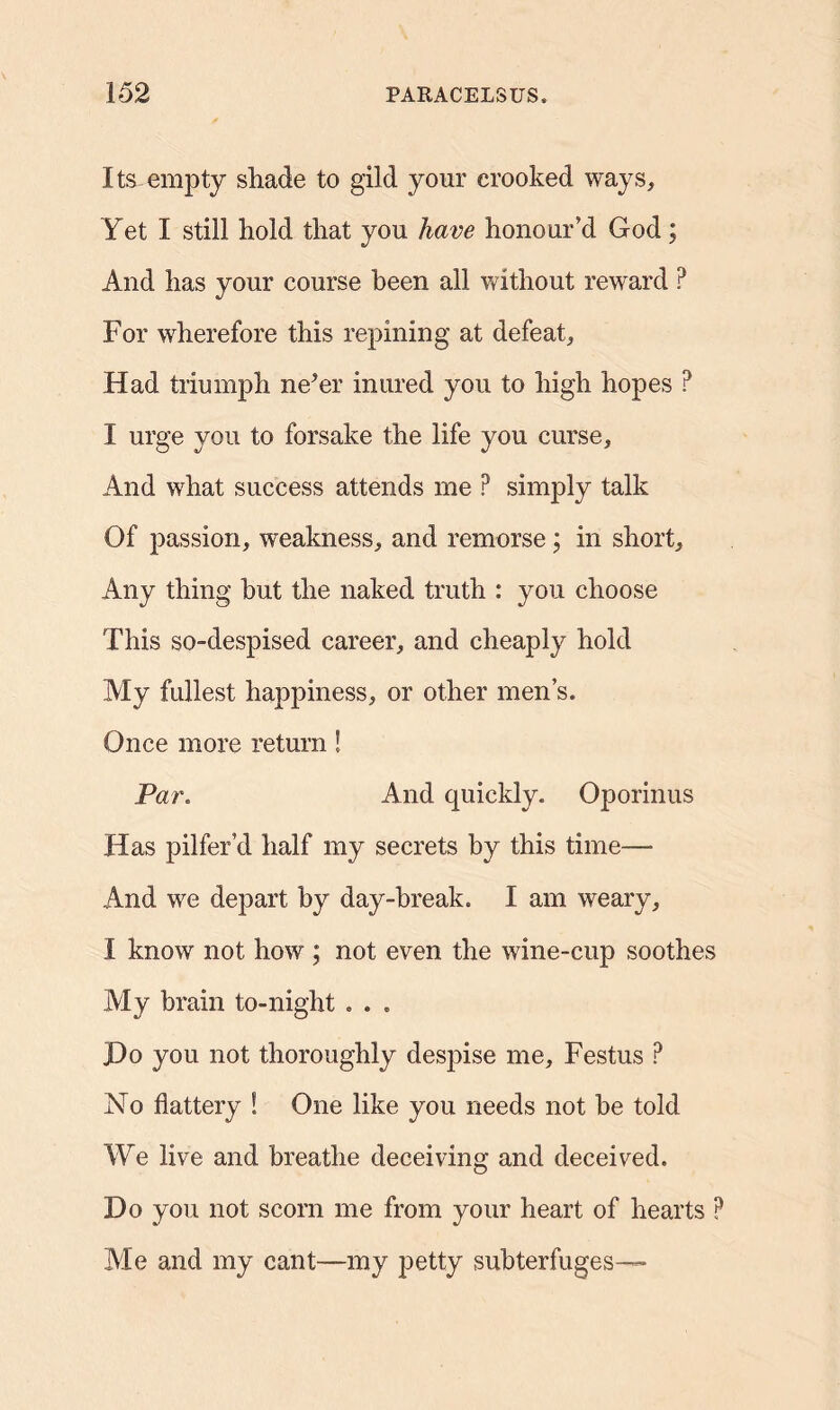 Its empty shade to gild your crooked ways. Yet I still hold that you have honour’d God ; And has your course been all without reward ? For wherefore this repining at defeat. Had triumph ne’er inured you to high hopes P I urge you to forsake the life you curse. And what success attends me P simply talk Of passion, weakness, and remorse; in short. Any thing but the naked truth : you choose This so-despised career, and cheaply hold My fullest happiness, or other men’s. Once more return! Par. And quickly. Oporinus Has pilfer’d half my secrets by this time— And we depart by day-break. I am weary, I know not how ; not even the wine-cup soothes My brain to-night . . . JDo you not thoroughly despise me, Festus ? No flattery ! One like you needs not he told We live and breathe deceiving and deceived. Do you not scorn me from your heart of hearts P Ale and my cant—my petty subterfuges—
