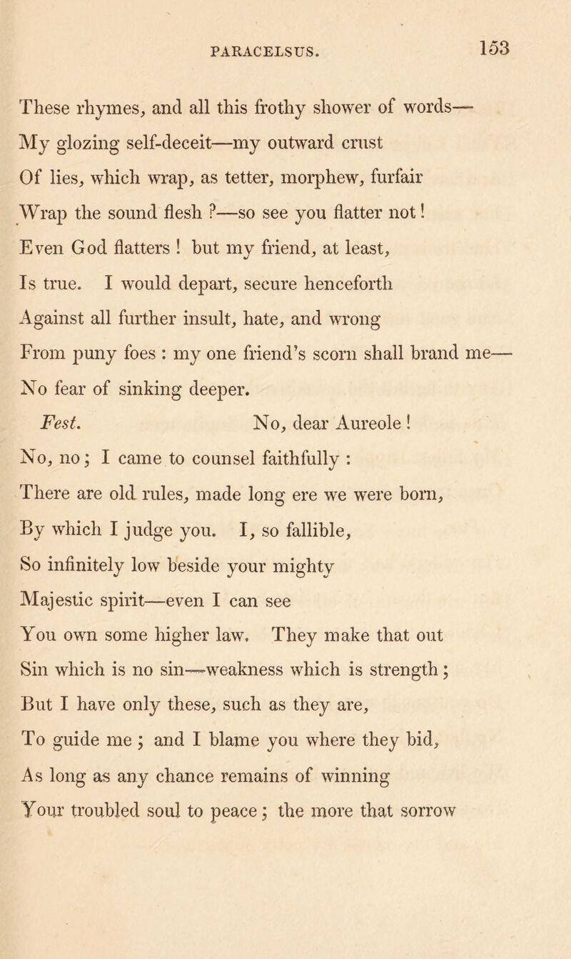 These rhymes, and all this frothy shower of words— My glozing self-deceit—my outward crust Of lies, which wrap, as tetter, morphew, furfair Wrap the sound flesh ?—so see you flatter not! Even God flatters ! but my friend, at least. Is true. I would depart, secure henceforth Against all further insult, hate, and wrong From puny foes : my one friend’s scorn shall brand me— No fear of sinking deeper. Fest. No, dear Aureole ! No, no; I came to counsel faithfully : There are old rules, made long ere we were born, By which I judge you. I, so fallible. So infinitely low beside your mighty Majestic spirit—even I can see You own some higher law. They make that out Sin which is no sin—weakness which is strength; But I have only these, such as they are. To guide me ; and I blame you where they bid. As long as any chance remains of winning Your troubled soul to peace; the more that sorrow