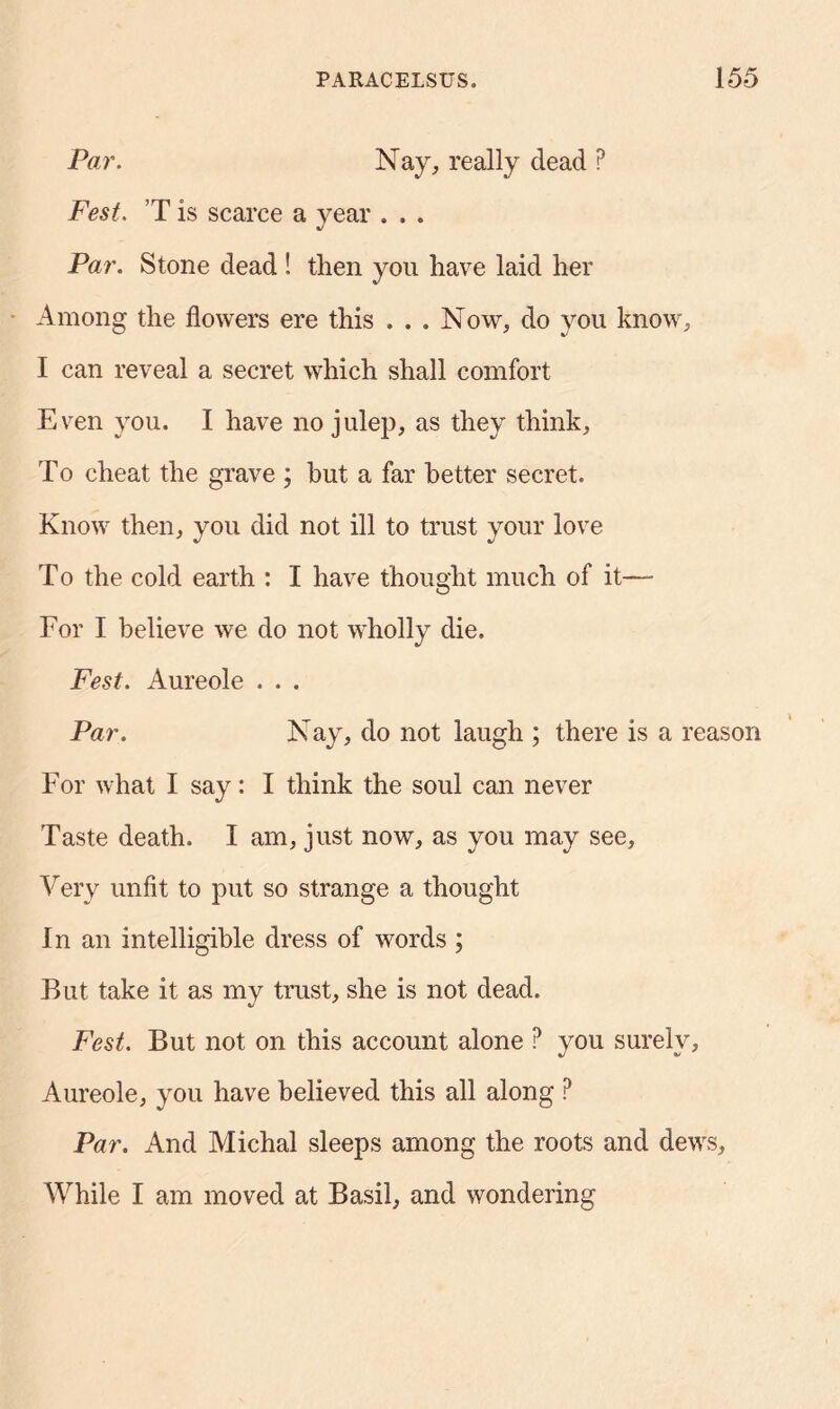 Par. Nay, really dead P Fest. T is scarce a year . . . Par. Stone dead ! tlien you have laid her Among the flowers ere this . . . Now, do you know, I can reveal a secret which shall comfort Even you. I have no julep, as they think. To cheat the grave ; but a far better secret. Know then, you did not ill to trust your love To the cold earth : I have thought much of it—- For I believe we do not wholly die. Fest. Aureole . . . Par. Nay, do not laugh ; there is a reason For what I say: I think the soul can never Taste death. I am, just now, as you may see, Very unfit to put so strange a thought In an intelligible dress of words ; But take it as my trust, she is not dead. Fest. But not on this account alone ? you surely, Aureole, you have believed this all along ? Par. And Michal sleeps among the roots and dews. While I am moved at Basil, and wondering