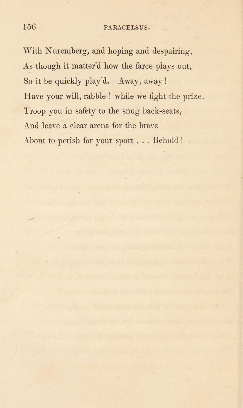 With Nuremberg, and hoping and despairing. As though it matter’d how the farce plays out, So it be quickly play’d. Away, away ! Have your will, rabble ! while we light the prize. Troop you in safety to the snug hack-seats. And leave a clear arena for the brave About to perish for your sport . . . Behold!