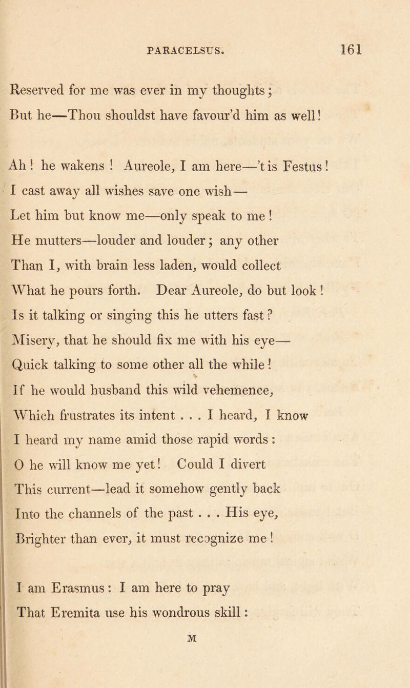 Reserved for me was ever in my thoughts; But he—Thou shouldst have favour’d him as well! Ah ! he wakens ! Aureole, I am here—’t is Festus ! i cast away all wishes save one wish— Let him but know me—only speak to me ! He mutters—louder and louder; any other Than I, with brain less laden, would collect What he pours forth. Dear Aureole, do but look ! Is it talking or singing this he utters fast P Misery, that he should fix me with his eye— Quick talking to some other all the while 1 * I f he would husband this wild vehemence, Which frustrates its intent ... I heard, I know I heard my name amid those rapid words : 0 he will know me yet! Could I divert This current—lead it somehow gently hack Into the channels of the past . . » His eye. Brighter than ever, it must recognize me ! 1 am Erasmus: I am here to pray That Eremita use his wondrous skill: M